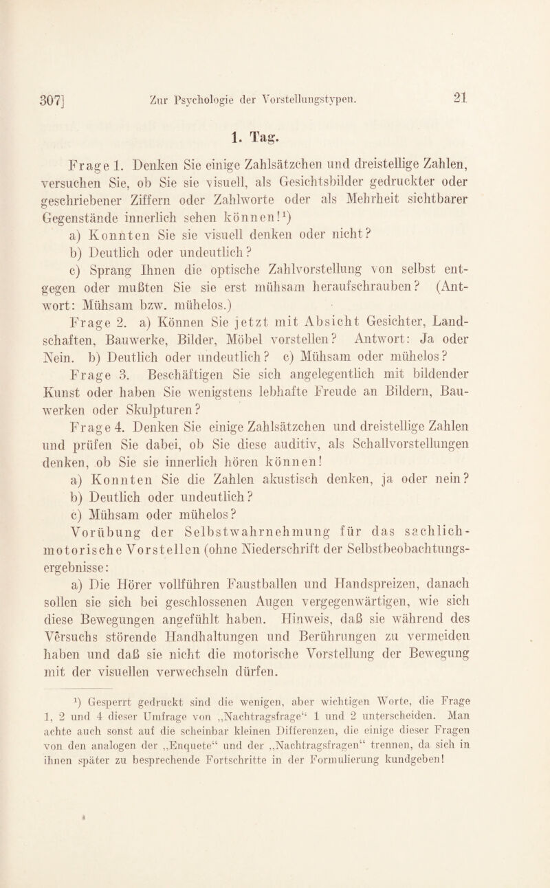 1. Tag. Frage 1. Denken Sie einige Zahlsätzchen und dreistellige Zahlen, versuchen Sie, ob Sie sie visuell, als Gesichtsbilder gedruckter oder geschriebener Ziffern oder Zahlworte oder als Mehrheit sichtbarer Gegenstände innerlich sehen können!* 1) a) Konnten Sie sie visuell denken oder nicht? b) Deutlich oder undeutlich? c) Sprang Ihnen die optische Zahlvorstellung von selbst ent¬ gegen oder mußten Sie sie erst mühsam heraufschrauben ? (Ant¬ wort: Mühsam bzw. mühelos.) Frage 2. a) Können Sie jetzt mit Absicht Gesichter, Land¬ schaften, Bauwerke, Bilder, Möbel vorstellen? Antwort: Ja oder Kein, b) Deutlich oder undeutlich? c) Mühsam oder mühelos? Frage 3. Beschäftigen Sie sich angelegentlich mit bildender Kunst oder haben Sie wenigstens lebhafte Freude an Bildern, Bau¬ werken oder Skulpturen? Frage 4. Denken Sie einige Zahlsätzchen und dreistellige Zahlen und prüfen Sie dabei, ob Sie diese auditiv, als Schallvorstellungen denken, ob Sie sie innerlich hören können! a) Konnten Sie die Zahlen akustisch denken, ja oder nein? b) Deutlich oder undeutlich? c) Mühsam oder mühelos? Vorübung der Selbstwahrnehmung für das sachlich¬ motorische Vorstellen (ohne Niederschrift der Selbstbeobachtungs¬ ergebnisse : a) Die Hörer vollführen Faustballen und Handspreizen, danach sollen sie sich bei geschlossenen Augen vergegenwärtigen, wie sich diese Bewegungen angefühlt haben. Hinweis, daß sie während des Versuchs störende Handhaltungen und Berührungen zu vermeiden haben und daß sie nicht die motorische Vorstellung der Bewegung mit der visuellen verwechseln dürfen. 1) Gesperrt gedruckt sind die wenigen, aber wichtigen Worte, die Frage 1, 2 und 4 dieser Umfrage von „Nachtragsfrage“ 1 und 2 unterscheiden. Man achte auch sonst auf die scheinbar kleinen Differenzen, die einige dieser Fragen von den analogen der „Enquete“ und der „Nachtragsfragen“ trennen, da sich in ihnen später zu besprechende Fortschritte in der Formulierung kundgeben!