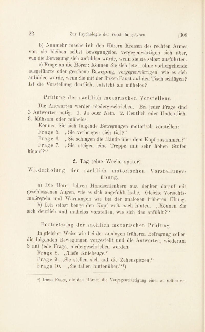 b) Nunmehr mache ich den Hörern Kreisen des rechten Armes vor, sie bleiben selbst bewegungslos, vergegenwärtigen sich aber, wie die Bewegung sich anfühlen würde, wenn sie sie selbst ausführten. c) Frage an die Hörer: Können Sie sich jetzt, ohne vorhergehende ausgeführte oder gesehene Bewegung, vergegenwärtigen, wie es sich anfühlen würde, wenn Sie mit der linken Faust auf den Tisch schlügen? Ist die Vorstellung deutlich, entsteht sie mühelos? Prüfung des sachlich motorischen Vorstellens. Die Antworten werden niedergeschrieben. Bei jeder Frage sind 3 Antworten nötig. 1. Ja oder Nein. 2. Deutlich oder Undeutlich. 3. Mühsam oder mühelos. Können Sie sich folgende Bewegungen motorisch vorstellen: Frage 5. „Sie verbeugen sich tief?“ h rage 6. „Sie schlagen die Hände über dem Kopf zusammen?“ Frage 7. „Sie steigen eine Treppe mit sehr hohen Stufen hinauf?“ 2. Tag (eine Woche später). Viederholung der sachlich motorischen Vorstellungs¬ übung. a) Die Hörer führen Handschlenkern aus, denken darauf mit geschlossenen Augen, wie es sich angefühlt habe. Gleiche Vorsichts¬ maßregeln und Warnungen wie bei der analogen früheren Übung. b) Ich selbst beuge den Kopf weit nach hinten. „Können Sie sich deutlich und mühelos vorstellen, wie sich das anfühlt?“ Fortsetzung der sachlich motorischen Prüfung. In gleicher Weise wie bei der analogen früheren Befragung sollen die folgenden Bewegungen vorgestellt und die Antworten, wiederum 3 auf jede Frage, niedergeschrieben werden. Frage 8. „Tiefe Kniebeuge.“ Frage 9. „Sie stellen sich auf die Zehenspitzen.“ Frage 10. „Sie fallen hintenüber.“1) 0 Biese Frage, die den Hörern die Vergegenwärtigung einer zu selten er-