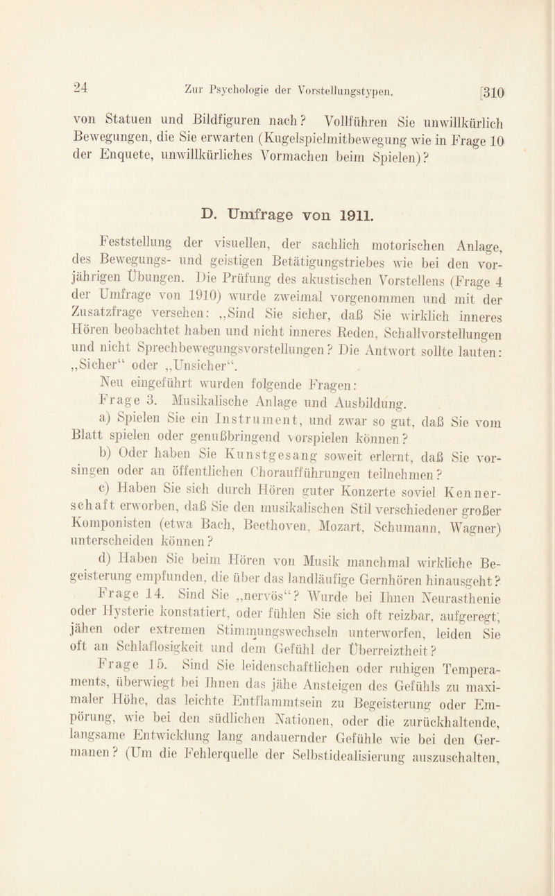 von Statuen und Bildfiguren nach ? Vollführen Sie unwillkürlich Bewegungen, die Sie erwarten (Kugeispielmitbewegung wie in Frage 10 der Enquete, unwillkürliches Vormachen beim Spielen)? D. Umfrage von 1911. Feststellung der visuellen, der sachlich motorischen Anlage, des Bewegungs- und geistigen Betätigungstriebes wie bei den vor¬ jährigen Übungen. Die Prüfung des akustischen Vorstellens (Frage 4 der Umfrage von 1910) wurde zweimal vorgenommen und mit der Zusatzfrage versehen: ,,Sind Sie sicher, daß Sie wirklich inneres Hören beobachtet haben und nicht inneres Reden, Schallvorstellungen und nicht Sprechbewegungsvorstellungen? Die Antwort sollte lauten: „Sicher“ oder „Unsicher“. Neu eingeführt wurden folgende Fragen: Frage 3. Musikalische Anlage und Ausbildung. a) Spielen Sie ein Instrument, und zwar so gut, daß Sie vom Blatt spielen oder genußbringend Vorspielen können? b) Oder haben Sie Kunstgesang soweit erlernt, daß Sie Vor¬ singen oder an öffentlichen Choraufführungen teilnehmen? c) Haben Sie sich durch Hören guter Konzerte soviel Kenner¬ schaft erwoiben, daß Sie den musikalischen Stil verschiedener großer Komponisten (etwa Bach, Beethoven, Mozart, Schumann, Wagner) unterscheiden können ? d) Haben Sie beim Hören von Musik manchmal wirkliche Be- geisteiung empfunden, die über das landläufige Gernhören hinausgeht? Image 14. Sind Sie „nervös“? Wurde bei Ihnen Neurasthenie odci Hysteiie konstatieit, oder fühlen Sie sich oft reizbar, aufgeregt’, jähen odei extremen Stimmungswechseln unterworfen, leiden Sie oft an Schlaflosigkeit und dem Gefühl der Überreiztheit? frage 15. Sind Sie leidenschaftlichen oder ruhigen Tempera¬ ments, überwiegt bei Ihnen das jähe Ansteigen des Gefühls zu maxi¬ maler Höhe, das leichte Entflammtsein zu Begeisterung oder Em¬ pörung, wie bei den südlichen Nationen, oder die zurückhaltende, langsame Entwicklung lang andauernder Gefühle wie bei den Ger¬ manen ? (Um die hehlerquelle der Selbstidealisierung auszuschalten.