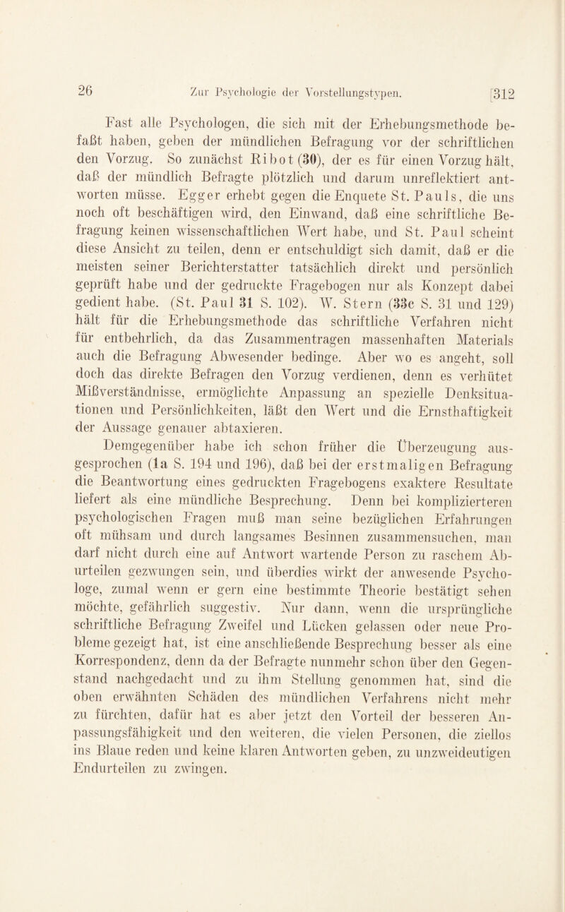 Fast alle Psychologen, die sich mit der Erhebungsmethode be¬ faßt haben, geben der mündlichen Befragung vor der schriftlichen den Vorzug. So zunächst Bi bot (30), der es für einen Vorzug hält, daß der mündlich Befragte plötzlich und darum unreflektiert ant¬ worten müsse. Egger erhebt gegen die Enquete St. Pauls, die uns noch oft beschäftigen wird, den Ein wand, daß eine schriftliche Be¬ fragung keinen wissenschaftlichen Wert habe, und St. Paul scheint diese Ansicht zu teilen, denn er entschuldigt sich damit, daß er die meisten seiner Berichterstatter tatsächlich direkt und persönlich geprüft habe und der gedruckte Fragebogen nur als Konzept dabei gedient habe. (St. Paul 31 S. 102). W. Stern (33c S. 31 und 129) hält für die Erhebungsmethode das schriftliche Verfahren nicht für entbehrlich, da das Zusammentragen massenhaften Materials auch die Befragung Abwesender bedinge. Aber wo es angeht, soll doch das direkte Befragen den Vorzug verdienen, denn es verhütet Mißverständnisse, ermöglichte Anpassung an spezielle Denksitua¬ tionen und Persönlichkeiten, läßt den Wert und die Ernsthaftigkeit der Aussage genauer abtaxieren. Demgegenüber habe ich schon früher die Überzeugung aus¬ gesprochen (la S. 194 und 196), daß bei der erstmaligen Befragung die Beantwortung eines gedruckten Fragebogens exaktere Besultate liefert als eine mündliche Besprechung. Denn bei komplizierteren psychologischen Fragen muß man seine bezüglichen Erfahrungen oft mühsam und durch langsames Besinnen zusammensuchen, man darf nicht durch eine auf Antwort wartende Person zu raschem Ab¬ urteilen gezwungen sein, und überdies wirkt der anwesende Psycho¬ loge, zumal wenn er gern eine bestimmte Theorie bestätigt sehen möchte, gefährlich suggestiv. Nur dann, wenn die ursprüngliche schriftliche Befragung Zweifel und Lücken gelassen oder neue Pro¬ bleme gezeigt hat, ist eine anschließende Besprechung besser als eine Korrespondenz, denn da der Befragte nunmehr schon über den Gegen¬ stand nachgedacht und zu ihm Stellung genommen hat, sind die oben erwähnten Schäden des mündlichen Verfahrens nicht mehr zu fürchten, dafür hat es aber jetzt den Vorteil der besseren An¬ passungsfähigkeit und den weiteren, die vielen Personen, die ziellos ins Blaue reden und keine klaren Antworten geben, zu unzweideutigen Endurteilen zu zwingen.