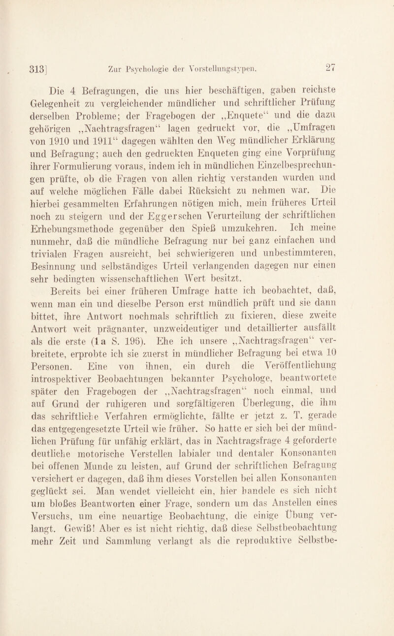 Die 4 Befragungen, die uns hier beschäftigen, gaben reichste Gelegenheit zu vergleichender mündlicher und schriftlicher Prüfung derselben Probleme; der Fragebogen der ,,Enquete4' und die dazu gehörigen ,,Nachtragsfragen'44 lagen gedruckt vor, die ,,Umfragen von 1910 und 1911u dagegen wählten den Weg mündlicher Erklärung und Befragung; auch den gedruckten Enqueten ging eine Vorprüfung ihrer Formulierung voraus, indem ich in mündlichen Einzelbesprechun¬ gen prüfte, ob die Fragen von allen richtig verstanden wurden und auf welche möglichen Fälle dabei Rücksicht zu nehmen war. Die hierbei gesammelten Erfahrungen nötigen mich, mein früheres Urteil noch zu steigern und der Egg er sehen Verurteilung der schriftlichen Erhebungsmethode gegenüber den Spieß umzukehren. Ich meine nunmehr, daß die mündliche Befragung nur bei ganz einfachen und trivialen Fragen ausreicht, bei schwierigeren und unbestimmteren, Besinnung und selbständiges Urteil verlangenden dagegen nur einen sehr bedingten wissenschaftlichen Wert besitzt. Bereits bei einer früheren Umfrage hatte ich beobachtet, daß, wenn man ein und dieselbe Person erst mündlich prüft und sie dann bittet, ihre Antwort nochmals schriftlich zu fixieren, diese zweite Antwort weit prägnanter, unzweideutiger und detaillierter ausfällt als die erste (la S. 198). Ehe ich unsere „Nachtragsfragen44 ver¬ breitete, erprobte ich sie zuerst in mündlicher Befragung bei etwa 10 Personen. Eine von ihnen, ein durch die Veröffentlichung introspektiver Beobachtungen bekannter Psychologe, beantwortete später den Fragebogen der „Nachtragsfragen4' noch einmal, und auf Grund der ruhigeren und sorgfältigeren Überlegung, die ihm das schriftliche Verfahren ermöglichte, fällte er jetzt z. T. gerade das entgegengesetzte Urteil wie früher. So hatte er sich bei der münd¬ lichen Prüfung für unfähig erklärt, das in Nachtragsfrage 4 geforderte deutliche motorische Verstellen labialer und dentaler Konsonanten bei offenen Munde zu leisten, auf Grund der schriftlichen Befragung versichert er dagegen, daß ihm dieses Vorstellen bei allen Konsonanten geglückt sei. Man wendet vielleicht ein, hier handele es sich nicht um bloßes Beantworten einer Frage, sondern um das An stellen eines Versuchs, um eine neuartige Beobachtung, die einige Übung ver¬ langt. Gewiß! Aber es ist nicht richtig, daß diese Selbstbeobachtung mehr Zeit und Sammlung verlangt als die reproduktive Selbstbe-