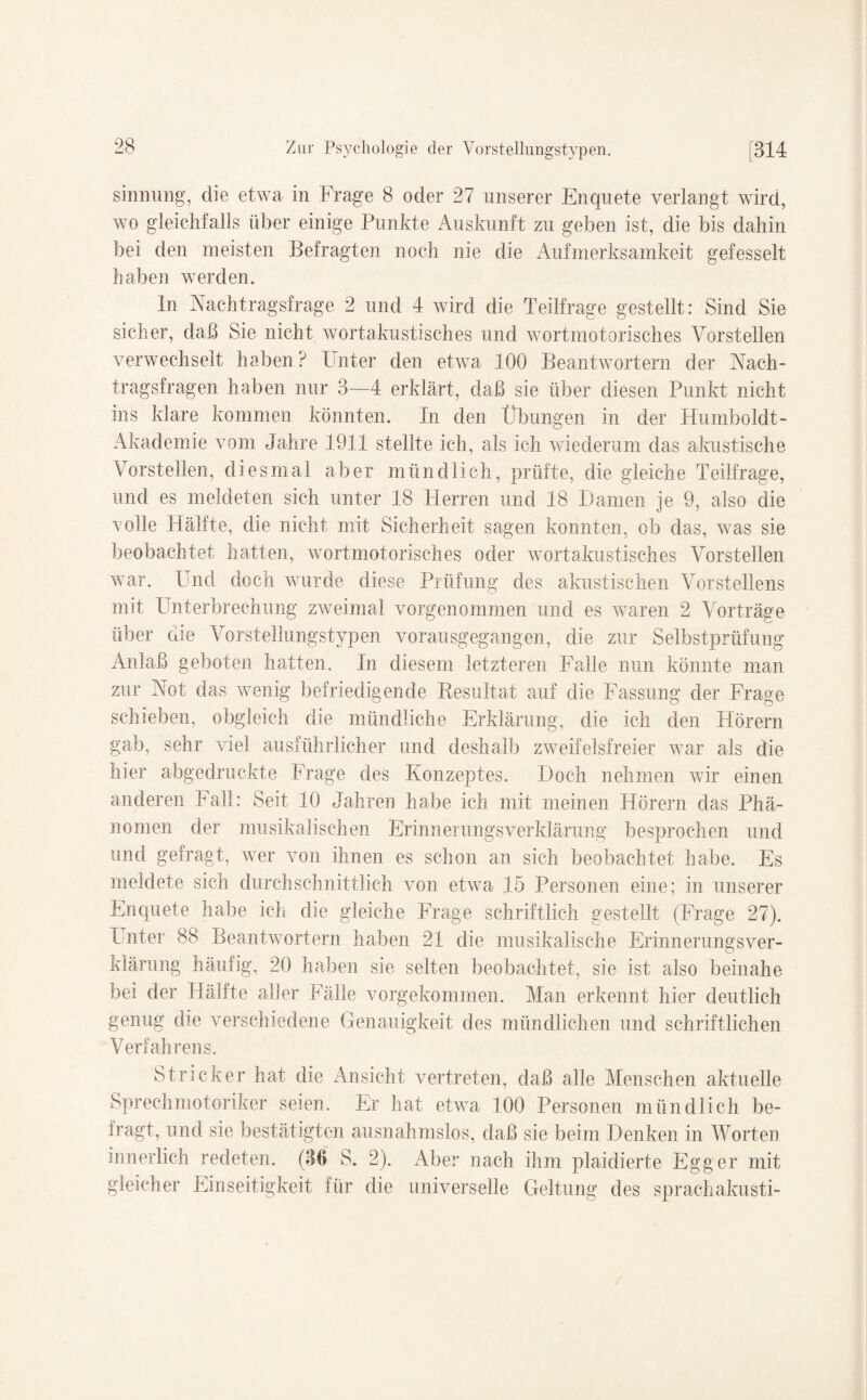 sinnung, die etwa in Frage 8 oder 27 unserer Enquete verlangt wird, wo gleichfalls über einige Punkte Auskunft zu geben ist, die bis dahin bei den meisten Befragten noch nie die Aufmerksamkeit gefesselt haben werden. ln Nachtragsfrage 2 und 4 wird die Teilfrage gestellt: Sind Sie sicher, daß Sie nicht wortakustisches und wortmotorisches Vorstellen verwechselt haben? Unter den etwa 100 Beantwortern der Nach¬ tragsfragen haben nur 3—4 erklärt, daß sie über diesen Punkt nicht ins klare kommen könnten. In den Übungen in der Humboldt- Akademie vom Jahre 1911 stellte ich, als ich wiederum das akustische Vorstellen, diesmal aber mündlich, prüfte, die gleiche Teilfrage, und es meldeten sich unter 18 Herren und 18 Damen je 9, also die volle Hälfte, die nicht mit Sicherheit sagen konnten, ob das, was sie beobachtet hatten, wortmotorisches oder wortakustisches Vorstellen war. Und doch wurde diese Prüfung des akustischen Vorstellens mit Unterbrechung zweimal vorgenommen und es waren 2 Vorträge über die Vorstellungstypen vorausgegangen, die zur Selbstprüfung Anlaß geboten hatten. In diesem letzteren Falle nun könnte man zur Not das wenig befriedigende Besultat auf die Fassung der Frage schieben, obgleich die mündliche Erklärung, die ich den Hörern gab, sehr viel ausführlicher und deshalb zweifelsfreier war als die hier abgedruckte Frage des Konzeptes. Doch nehmen wir einen anderen Fall: Seit 10 Jahren habe ich mit meinen Hörern das Phä¬ nomen der musikalischen ErinnerungsVerklärung besprochen und und gefragt, wer von ihnen es schon an sich beobachtet habe. Es meldete sich durchschnittlich von etwa 15 Personen eine; in unserer Enquete habe ich die gleiche Frage schriftlich gestellt (Frage 27). Unter 88 Beantwortern haben 21 die musikalische Erinnerungs Ver¬ klärung häufig, 20 haben sie selten beobachtet, sie ist also beinahe bei der Hälfte aller Fälle vorgekommen. Man erkennt hier deutlich genug die verschiedene Genauigkeit des mündlichen und schriftlichen Verfahrens. Stricker hat die Ansicht vertreten, daß alle Menschen aktuelle Sprechmotoriker seien. Er hat etwa 100 Personen mündlich be¬ fragt, und sie bestätigten ausnahmslos, daß sie beim Denken in Worten innerlich redeten. (30 S. 2). Aber nach ihm plaidierte Egger mit gleicher Einseitigkeit für die universelle Geltung des sprachakusti-