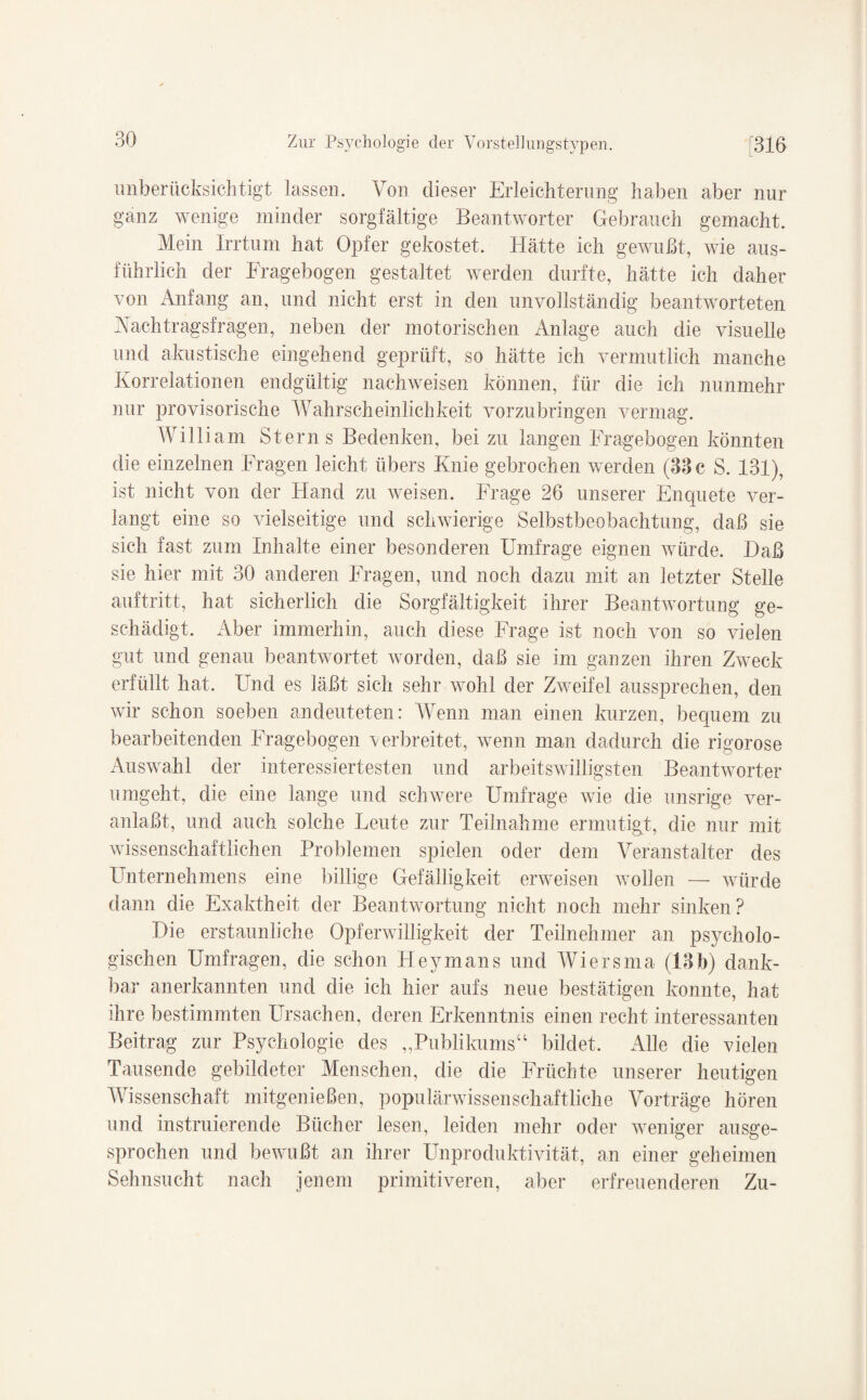 unberücksichtigt lassen. Von dieser Erleichterung haben aber nur ganz wenige minder sorgfältige Beantworter Gebrauch gemacht. Mein Irrtum hat Opfer gekostet. Hätte ich gewußt, wie aus¬ führlich der Fragebogen gestaltet werden durfte, hätte ich daher von Anfang an, und nicht erst in den unvollständig beantworteten Nachtragsfragen, neben der motorischen Anlage auch die visuelle und akustische eingehend geprüft, so hätte ich vermutlich manche Korrelationen endgültig nachweisen können, für die ich nunmehr nur provisorische Wahrscheinlichkeit vorzubringen vermag. William Sterns Bedenken, bei zu langen Fragebogen könnten die einzelnen Fragen leicht übers Knie gebrochen werden (33 c S. 131), ist nicht von der Hand zu weisen. Frage 26 unserer Enquete ver¬ langt eine so vielseitige und schwierige Selbstbeobachtung, daß sie sich fast zum Inhalte einer besonderen Umfrage eignen würde. Haß sie hier mit 30 anderen Fragen, und noch dazu mit an letzter Stelle auftritt, hat sicherlich die Sorgfältigkeit ihrer Beantwortung ge¬ schädigt. Aber immerhin, auch diese Frage ist noch von so vielen gut und genau beantwortet worden, daß sie im ganzen ihren Zweck erfüllt hat. Und es läßt, sich sehr wohl der Zweifel aussprechen, den wir schon soeben an deuteten: Wenn man einen kurzen, bequem zu bearbeitenden Fragebogen verbreitet, wenn man dadurch die rigorose Auswahl der interessiertesten und arbeitswilligsten Beantworter umgeht, die eine lange und schwere Umfrage wie die unsrige ver¬ anlaßt, und auch solche Leute zur Teilnahme ermutigt, die nur mit wissenschaftlichen Problemen spielen oder dem Veranstalter des Unternehmens eine billige Gefälligkeit erweisen wollen — würde dann die Exaktheit der Beantwortung nicht noch mehr sinken? Hie erstaunliche Opferwilligkeit der Teilnehmer an psycholo¬ gischen Umfragen, die schon Heyrnans und Wiersma (13h) dank¬ bar anerkannten und die ich hier aufs neue bestätigen konnte, hat ihre bestimmten Ursachen, deren Erkenntnis einen recht interessanten Beitrag zur Psychologie des „Publikums“ bildet. Alle die vielen Tausende gebildeter Menschen, die die Früchte unserer heutigen Wissenschaft mitgenießen, populärwissenschaftliche Vorträge hören und instruierende Bücher lesen, leiden mehr oder weniger ausge¬ sprochen und bewußt an ihrer Unproduktivität, an einer geheimen Sehnsucht nach jenem primitiveren, aber erfreuendem! Zu-