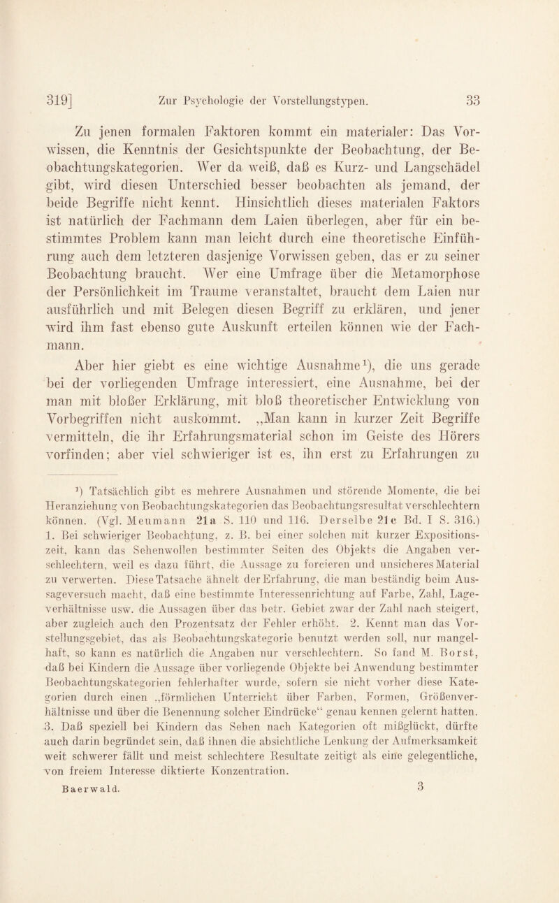 Zu jenen formalen Faktoren kommt ein materialer: Das Vor¬ wissen, die Kenntnis der Gesichtspunkte der Beobachtung, der Be¬ obachtungskategorien. Wer da weiß, daß es Kurz- und Langschädel gibt, wird diesen Unterschied besser beobachten als jemand, der beide Begriffe nicht kennt. Hinsichtlich dieses materialen Faktors ist natürlich der Fachmann dem Laien überlegen, aber für ein be¬ stimmtes Problem kann man leicht durch eine theoretische Einfüh¬ rung auch dem letzteren dasjenige Vorwissen geben, das er zu seiner Beobachtung braucht. Wer eine Umfrage über die Metamorphose der Persönlichkeit im Traume veranstaltet, braucht dem Laien nur ausführlich und mit Belegen diesen Begriff zu erklären, und jener wird ihm fast ebenso gute Auskunft erteilen können wie der Fach¬ mann. Aber hier giebt es eine wichtige Ausnahme* 1 * 3), die uns gerade bei der vorliegenden Umfrage interessiert, eine Ausnahme, bei der man mit bloßer Erklärung, mit bloß theoretischer Entwicklung von Vorbegriffen nicht auskommt. ,,Man kann in kurzer Zeit Begriffe vermitteln, die ihr Erfahrungsmaterial schon im Geiste des Hörers vorfinden; aber viel schwieriger ist es, ihn erst zu Erfahrungen zu r) Tatsächlich gibt es mehrere Ausnahmen und störende Momente, die bei Heranziehung von Beobachtungskategorien das Beobachtungsresultat verschlechtern können. (Vgl. Meumann 21a S. 110 und 116. Derselbe 21c Bd. I S. 316.) 1. Bei schwieriger Beobachtung, z. B. bei einer solchen mit kurzer Expositions¬ zeit, kann das Sehenwollen bestimmter Seiten des Objekts die Angaben ver¬ schlechtern, weil es dazu führt, die Aussage zu forcieren und unsicheres Material zu verwerten. Diese Tatsache ähnelt der Erfahrung, die man beständig beim Aus¬ sageversuch macht, daß eine bestimmte Interessenrichtung auf Farbe, Zahl, Lage¬ verhältnisse usw. die Aussagen über das betr. Gebiet zwar der Zahl nach steigert, aber zugleich auch den Prozentsatz der Fehler erhöht. 2. Kennt man das Vor- stellungsgebiet, das als Beobachtungskategorie benutzt werden soll, nur mangel¬ haft, so kann es natürlich die Angaben nur verschlechtern. So fand M. Borst, daß bei Kindern die Aussage über vorliegende Objekte bei Anwendung bestimmter Beobachtungskategorien fehlerhafter wurde, sofern sie nicht vorher diese Kate¬ gorien durch einen ^förmlichen Unterricht über Farben, Formen, Größenver- hältnisse und über die Benennung solcher Eindrücke“ genau kennen gelernt hatten. 3. Daß speziell bei Kindern das Sehen nach Kategorien oft mißglückt, dürfte auch darin begründet sein, daß ihnen die absichtliche Lenkung der Aufmerksamkeit weit schwerer fällt und meist schlechtere Resultate zeitigt als eine gelegentliche, von freiem Interesse diktierte Konzentration. Baerwald. 3