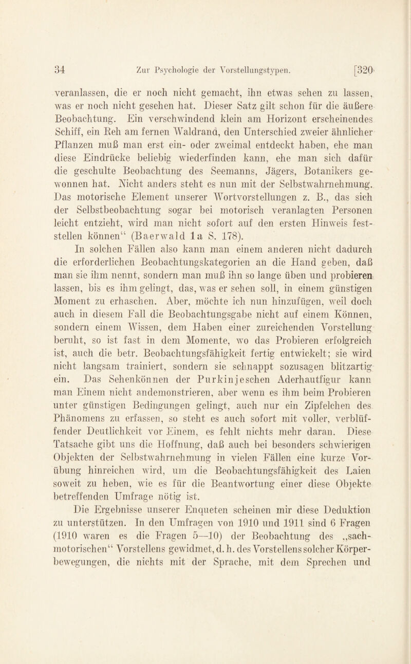veranlassen, die er noch nicht gemacht, ihn etwas sehen zu lassen, was er noch nicht gesehen hat. Dieser Satz gilt schon für die äußere Beobachtung. Ein verschwindend klein am Horizont erscheinendes Schiff, ein Reh am fernen Waldrand, den Unterschied zweier ähnlicher Pflanzen muß man erst ein- oder zweimal entdeckt haben, ehe man diese Eindrücke beliebig wiederfinden kann, ehe man sich dafür die geschulte Beobachtung des Seemanns, Jägers, Botanikers ge¬ wonnen hat. Nicht anders steht es nun mit der Selbstwahrnehmung. Das motorische Element unserer Wortvorstellungen z. B., das sich der Selbstbeobachtung sogar bei motorisch veranlagten Personen leicht entzieht, wird man nicht sofort auf den ersten Hinweis fest¬ stellen können“ (Baerwald la S. 178). In solchen Fällen also kann man einem anderen nicht dadurch die erforderlichen Beobachtungskategorien an die Hand geben, daß man sie ihm nennt, sondern man muß ihn so lange üben und probieren lassen, bis es ihm gelingt, das, was er sehen soll, in einem günstigen Moment zu erhaschen. Aber, möchte ich nun hinzufügen, weil doch auch in diesem Fall die Beobachtungsgabe nicht auf einem Können, sondern einem Wissen, dem Haben einer zureichenden Vorstellung beruht, so ist fast in dem Momente, wo das Probieren erfolgreich ist, auch die betr. Beobachtungsfähigkeit fertig entwickelt; sie wird nicht langsam trainiert, sondern sie schnappt sozusagen blitzartig ein. Das Sehenkönnen der Purkin je sehen Aderhautfigur kann man Einem nicht andemonstrieren, aber wenn es ihm beim Probieren unter günstigen Bedingungen gelingt, auch nur ein Zipfelchen des Phänomens zu erfassen, so steht es auch sofort mit voller, verblüf¬ fender Deutlichkeit vor Einem, es fehlt nichts mehr daran. Diese Tatsache gibt uns die Hoffnung, daß auch bei besonders schwierigen Objekten der Selbstwahrnehmung in vielen Fällen eine kurze Vor¬ übung hinreichen wird, um die Beobachtungsfähigkeit des Laien soweit zu heben, wie es für die Beantwortung einer diese Objekte betreffenden Umfrage nötig ist. Die Ergebnisse unserer Enqueten scheinen mir diese Deduktion zu unterstützen. In den Umfragen von 1910 und 1911 sind 6 Fragen (1910 waren es die Fragen 5—10) der Beobachtung des ,,sach- motorischen“ Vorsteilens gewidmet, d. h. des Vorstellens solcher Körper¬ bewegungen, die nichts mit der Sprache, mit dem Sprechen und