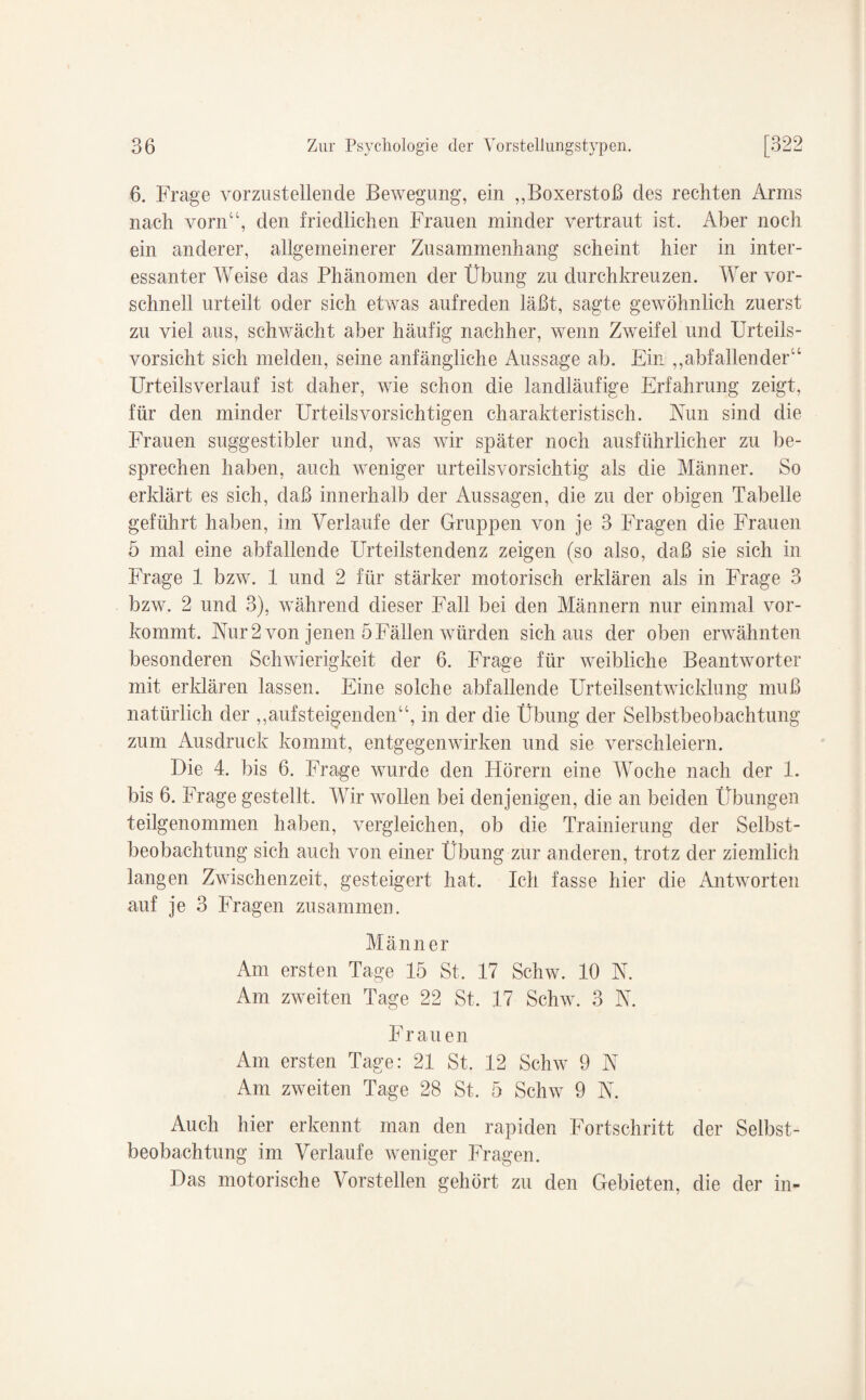 6. Frage vorzustellende Bewegung, ein „Boxerstoß des rechten Arms nach vorn“, den friedlichen Frauen minder vertraut ist. Aber noch ein anderer, allgemeinerer Zusammenhang scheint hier in inter¬ essanter Weise das Phänomen der Übung zu durchkreuzen. Wer vor¬ schnell urteilt oder sich etwas aufreden läßt, sagte gewöhnlich zuerst zu viel aus, schwächt aber häufig nachher, wenn Zweifel und Urteils¬ vorsicht sich melden, seine anfängliche Aussage ab. Ein „abfallender“ Urteilsverlauf ist daher, wie schon die landläufige Erfahrung zeigt, für den minder Urteilsvorsichtigen charakteristisch. Nun sind die Frauen suggestibler und, was wir später noch ausführlicher zu be¬ sprechen haben, auch weniger urteilsvorsichtig als die Männer. So erklärt es sich, daß innerhalb der Aussagen, die zu der obigen Tabelle geführt haben, im Verlaufe der Gruppen von je 3 Fragen die Frauen 5 mal eine abfallende Urteilstendenz zeigen (so also, daß sie sich in Frage 1 bzw. 1 und 2 für stärker motorisch erklären als in Frage 3 bzw. 2 und 3), während dieser Fall bei den Männern nur einmal vor¬ kommt. Nur 2 von jenen 5Fällen würden sich aus der oben erwähnten besonderen Schwierigkeit der 6. Frage für weibliche Beantworter mit erklären lassen. Eine solche abfallende Urteilsentwicklung muß natürlich der „aufsteigenden“, in der die Übung der Selbstbeobachtung zum Ausdruck kommt, entgegenwirken und sie verschleiern. Die 4. bis 6. Frage wurde den Fförern eine Woche nach der 1. bis 6. Frage gestellt. Wir wollen bei denjenigen, die an beiden Übungen teilgenommen haben, vergleichen, ob die Prämierung der Selbst¬ beobachtung sich auch von einer Übung zur anderen, trotz der ziemlich langen Zwischenzeit, gesteigert hat. Ich fasse hier die Antworten auf je 3 Fragen zusammen. Männer Am ersten Tage 15 St. 17 Schw. 10 N. Am zweiten Tage 22 St. 17 Schw. 3 N. Frauen Am ersten Tage: 21 St. 12 Schw 9 N Am zweiten Tage 28 St, 5 Schw 9 N. Auch hier erkennt man den rapiden Fortschritt der Selbst¬ beobachtung im Verlaufe weniger Fragen. Das motorische Vorstellen gehört zu den Gebieten, die der in-