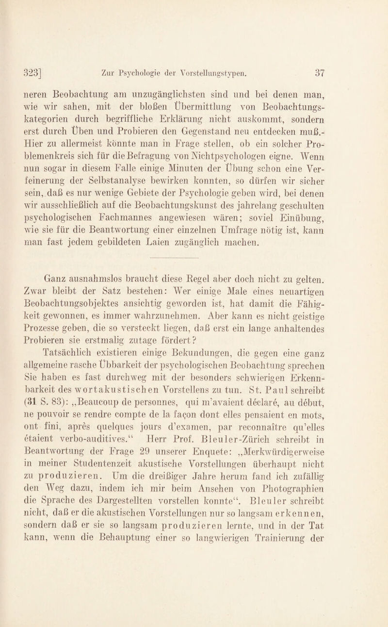 neren Beobachtung am unzugänglichsten sind und bei denen man, wie wir sahen, mit der bloßen Übermittlung von Beobachtungs¬ kategorien durch begriffliche Erklärung nicht auskommt, sondern erst durch Üben und Probieren den Gegenstand neu entdecken muß.- Hier zu allermeist könnte man in Frage stellen, ob ein solcher Pro- blemenkreis sich für die Befragung von Mchtpsychologen eigne. Wenn nun sogar in diesem Falle einige Minuten der Übung schon eine Ver¬ feinerung der Selbstanalyse bewirken konnten, so dürfen wir sicher sein, daß es nur wenige Gebiete der Psychologie geben wird, bei denen wir ausschließlich auf die Beobachtungskunst des jahrelang geschulten psychologischen Fachmannes angewiesen wären; soviel Einübung, wie sie für die Beantwortung einer einzelnen Umfrage nötig ist, kann man fast jedem gebildeten Laien zugänglich machen. Ganz ausnahmslos braucht diese Regel aber doch nicht zu gelten. Zwar bleibt der Satz bestehen: Wer einige Male eines neuartigen Beobachtungsobjektes ansichtig geworden ist, hat damit die Fähig¬ keit gewonnen, es immer wahrzunehmen. Aber kann es nicht geistige Prozesse geben, die so versteckt liegen, daß erst ein lange anhaltendes Probieren sie erstmalig zutage fördert? Tatsächlich existieren einige Bekundungen, die gegen eine ganz allgemeine rasche Übbarkeit der psychologischen Beobachtung sprechen Sie haben es fast durchweg mit der besonders schwierigen Erkenn¬ barkeit des wortakustischen Vorstellens zu tun. St. Paul schreibt (31 S. 83): ,,Beaucoup de personnes, qui m’avaient declare, au debut, ne pouvoir se rendre compte de la fa<ym dont eiles pensaient en mots, ont fini, apres quelques jours d’examen, par reconnaitre qu’elles etaient verbo-auditives.“ Flerr Prof. Bleuler-Zürich schreibt in Beantwortung der Frage 29 unserer Enquete: „Merkwürdigerweise in meiner Studentenzeit akustische Vorstellungen überhaupt nicht zu produzieren. Um die dreißiger Jahre herum fand ich zufällig den Weg dazu, indem ich mir beim Ansehen von Photographien die Sprache des Dargestellten vorstellen konnte“. Bleuler schreibt nicht, daß er die almstischen Vorstellungen nur so langsam erkennen, sondern daß er sie so langsam produzieren lernte, und in der Tat kann, wenn die Behauptung einer so langwierigen Trainierung der