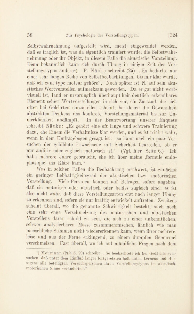 Selbstwahrnehmung aufgestellt wird, meist eingewendet werden, daß es fraglich ist, was da eigentlich trainiert wurde, die Selbstwahr¬ nehmung oder ihr Objekt, in diesem Falle die akustische Vorstellung. Denn bekanntlich kann sich durch Übung in einiger Zeit der Vor- stellungstypus ändern1). P. Näcke schreibt (25): „Es bedurfte nur einer sehr langen Reihe von Selbstbeobachtungen, bis mir klar wurde, daß ich zum type moteur gehöre“. Noch später ist N. auf sein aku¬ stisches Wortvorstellen aufmerksam geworden. Da er gar nicht wort¬ visuell ist, fand er ursprünglich überhaupt kein deutlich erkennbares Element seiner Wortvorstellungen in sich vor, ein Zustand, der sich öfter bei Gelehrten einzustellen scheint, bei denen die Gewohnheit abstrakten Denkens das konkrete Vorstellungsmaterial bis zur Un- merklichkeit abdämpft. In der Beantwortung unserer Enquete schreibt Näcke: „Es gehört eine oft lange und schwere Trainierung dazu, ehe Einem die Verhältnisse klar werden, und es ist nicht wahr, wenn in dem Umfragebogen gesagt ist: .so kann nach ein paar Ver¬ suchen der gebildete Erwachsene mit Sicherheit beurteilen, ob er nur auditiv oder zugleich motorisch ist.4 (Vgl. hier Seite 6.) Ich habe mehrere Jahre gebraucht, ehe ich über meine ,formule endo- phasique4 ins Klane kam.“ Was in solchen Fällen die Beobachtung erschwert, ist zunächst ein geringer Lebhaftigkeitsgrad der akustischen bzw. motorischen Vorstellung. Viele Personen können auf Befragen sofort angeben, daß sie motorisch oder akustisch oder beides zugleich sind; es ist also nicht wahr, daß diese Vorstellungsarten erst nach langer Übung zu erkennen sind, sofern sie nur kräftig entwickelt auftreten. Zweitens scheint überall, wo die genannte Schwierigkeit besteht, auch noch eine sehr enge Verschmelzung des motorischen und akustischen Vorstellens daran schuld zu sein, die sich zu einer unkenntlichen, schwer analysierbaren Masse zusammenmischen, ähnlich wie man menschliche Stimmen nicht wiedererkennen kann, wenn ihrer mehrere, leise und aus der Ferne erklingend, zu einem dumpfen Gemurmel verschmelzen. Fast überall, wo ich auf mündliche Fragen nach dem ß Meumann (21b S. 29) schreibt: „So beobachtete ich bei Gedächtnisver¬ suchen, daß unter dem Einfluß länger fortgesetzten halblauten Lernens und Her- sagens alle beteiligten Versuchspersonen ihren Vorstellungstypus im akustisch- motorischen Sinne veränderten.“