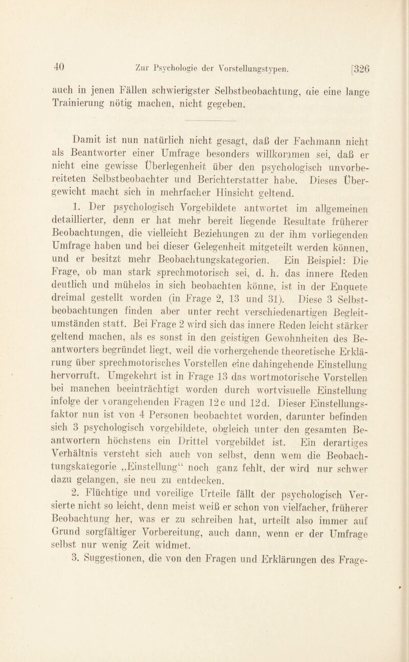 auch in jenen Fällen schwierigster Selbstbeobachtung, die eine lange Trainierung nötig machen, nicht gegeben. Damit ist nun natürlich nicht gesagt, daß der Fachmann nicht als Beantworter einer Umfrage besonders willkommen sei, daß er nicht eine gewisse Überlegenheit über den psychologisch unvorbe¬ reiteten Selbstbeobachter und Berichterstatter habe. Dieses Über¬ gewicht macht sich in mehrfacher Hinsicht geltend. 1. Der psychologisch Vorgebildete antwortet im allgemeinen detaillierter, denn er hat mehr bereit liegende Resultate früherer Beobachtungen, die vielleicht Beziehungen zu der ihm vorliegenden Umfrage haben und bei dieser Gelegenheit mitgeteilt werden können, und er besitzt mehr Beobachtungskategorien. Ein Beispiel: Die Frage, ob man stark sprechmotorisch sei, d. h. das innere Beden deutlich und mühelos in sich beobachten könne, ist in der Enquete dreimal gestellt worden (in Frage 2, 13 und 31). Diese 3 Selbst¬ beobachtungen finden aber unter recht verschiedenartigen Begleit¬ umständen statt. Bei Frage 2 wird sich das innere Reden leicht stärker geltend machen, als es sonst in den geistigen Gewohnheiten des Be¬ antworters begründet liegt, weil die vorhergehende theoretische Erklä¬ rung über sprechmotorisches Vorstellen eine dahingehende Einstellung hervorruft. Umgekehrt ist in Frage 13 das wortmotorische Vorstellen bei manchen beeinträchtigt worden durch wortvisuelle Einstellung infolge der vorangehenden Fragen 12c und 12d. Dieser Einstellungs¬ faktor nun ist von 4 Personen beobachtet worden, darunter befinden sich 3 psychologisch vorgebildete, obgleich unter den gesamten Be¬ antwortern höchstens ein Drittel vorgebildet ist. Ein derartiges Verhältnis versteht sich auch von selbst, denn wem die Beobach¬ tungskategorie „Einstellung“ noch ganz fehlt, der wird nur schwer dazu gelangen, sie neu zu entdecken. 2. Flüchtige und voreilige Urteile fällt der psychologisch Ver¬ sierte nicht so leicht, denn meist weiß er schon von vielfacher, früherer Beobachtung her, was er zu schreiben hat, urteilt also immer auf Grund sorgfältiger Vorbereitung, auch dann, wenn er der Umfrage selbst nur wenig Zeit widmet. 3. Suggestionen, die von den Fragen und Erklärungen des Frage-