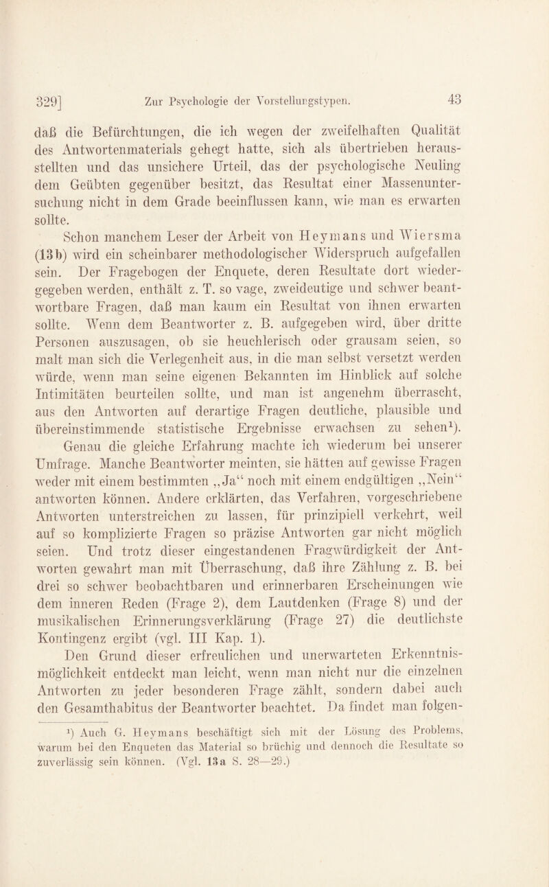 daß die Befürchtungen, die ich wegen der zweifelhaften Qualität des Antwortenmaterials gehegt hatte, sich als übertrieben heraus¬ stellten und das unsichere Urteil, das der psychologische Neuling dem Geübten gegenüber besitzt, das Resultat einer Massenunter¬ suchung nicht in dem Grade beeinflussen kann, wie man es erwarten sollte. Schon manchem Leser der Arbeit von Hey in ans und Wiersma (13b) wird ein scheinbarer methodologischer Widerspruch aufgefallen sein. Der Fragebogen der Enquete, deren Resultate dort wieder¬ gegeben werden, enthält z. T. so vage, zweideutige und schwer beant¬ wortbare Fragen, daß man kaum ein Resultat von ihnen erwarten sollte. Wenn dem Beantworter z. B. aufgegeben wird, über dritte Personen auszusagen, ob sie heuchlerisch oder grausam seien, so malt man sich die Verlegenheit aus, in die man selbst versetzt werden würde, wenn man seine eigenen Bekannten im Hinblick auf solche Intimitäten beurteilen sollte, und man ist angenehm überrascht, aus den Antworten auf derartige Fragen deutliche, plausible und übereinstimmende statistische Ergebnisse erwachsen zu sehen1). Genau die gleiche Erfahrung machte ich wiederum bei unserer Umfrage. Manche Beantworter meinten, sie hätten auf gewisse Fragen weder mit einem bestimmten ,, Ja“ noch mit einem endgültigen ,,Neinu antworten können. Andere erklärten, das Verfahren, vorgeschriebene Antworten unterstreichen zu lassen, für prinzipiell verkehrt, weil auf so komplizierte Fragen so präzise Antworten gar nicht möglich seien. Und trotz dieser eingestandenen Fragwürdigkeit der Ant¬ worten gewahrt man mit Überraschung, daß ihre Zählung z. B. bei drei so schwer beobachtbaren und erinnerbaren Erscheinungen wie dem inneren Reden (Frage 2), dem Lautdenken (Frage 8) und der musikalischen Erinnerungsverklärung (Frage 27) die deutlichste Kontingenz ergibt (vgl. III Kap. 1). Den Grund dieser erfreulichen und unerwarteten Erkenntnis¬ möglichkeit entdeckt man leicht, wenn man nicht nur die einzelnen Antworten zu jeder besonderen Frage zählt, sondern dabei auch den Gesamthabitus der Beantworter beachtet. Da findet man folgen- 1) Auch G. Heymans beschäftigt sich mit der Lösung des Problems, warum bei den Enqueten das Material so brüchig und dennoch die Resultate so zuverlässig sein können. (Vgl. 13a S. 28—29.)