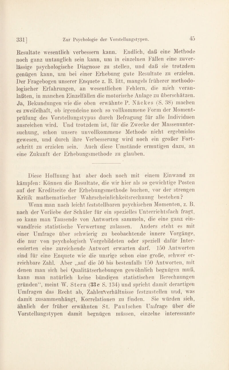 Resultate wesentlich verbessern kann. Endlich, daß eine Methode noch ganz untauglich sein kann, um in einzelnen Fällen eine zuver¬ lässige psychologische Diagnose zu stellen, und daß sie trotzdem genügen kann, um bei einer Erhebung gute Resultate zu erzielen. Der Fragebogen unserer Enquete z. B. litt, mangels früherer methodo¬ logischer Erfahrungen, an wesentlichen Fehlern, die mich veran- laßten, in manchen Einzelfällen die motorische Anlage zu überschätzen. Ja, Bekundungen wie die oben erwähnte P. Näckes (S. 38) machen es zweifelhaft, ob irgendeine noch so vollkommene Form der Moment¬ prüfung des Vorstellungstypus durch Befragung für alle Individuen ausreichen wird. Und trotzdem ist, für die Zwecke der Massenunter¬ suchung, schon unsere unvollkommene Methode nicht ergebnislos gewesen, und durch ihre Verbesserung wird noch ein großer Fort¬ schritt zu erzielen sein. Auch diese Umstände ermutigen dazu, an eine Zukunft der Erhebungsmethode zu glauben. Diese Hoffnung hat aber doch noch mit einem Einwand zu kämpfen: Können die Resultate, die wir hier als so gewichtige Posten auf der Kreditseite der Erhebungsmethode buchen, vor der strengen Kritik mathematischer Wahrscheinlichkeitsrechnung bestehen? Wenn man nach leicht feststellbaren psychischen Momenten, z. B. nach der Vorliebe der Schüler für ein spezielles Unterrichtsfach fragt, so kann man Tausende von Antworten sammeln, die eine ganz ein¬ wandfreie statistische Verwertung zulassen. Anders steht es mit einer Umfrage über schwierig zu beobachtende innere Vorgänge, die nur von psychologisch Vorgebildeten oder speziell dafür Inter¬ essierten eine zureichende Antwort erwarten darf. 150 Antworten sind für eine Enquete wie die unsrige schon eine große, schwer er¬ reichbare Zahl. Aber ,,auf die 50 bis bestenfalls 150 Antworten, mit denen man sich bei Qualitätserhebungen gewöhnlich begnügen muß, kann man natürlich keine bündigen statistischen Berechnungen gründen“, meint W. Stern (33c S. 134) und spricht damit derartigen Umfragen das Recht ab, ZafdenVerhältnisse festzustellen und, was damit zusammenhängt, Korrelationen zu finden. Sie würden sich, ähnlich der früher erwähnten St. Panischen Umfrage über die Vorstellungstypen damit begnügen müssen, einzelne interessante