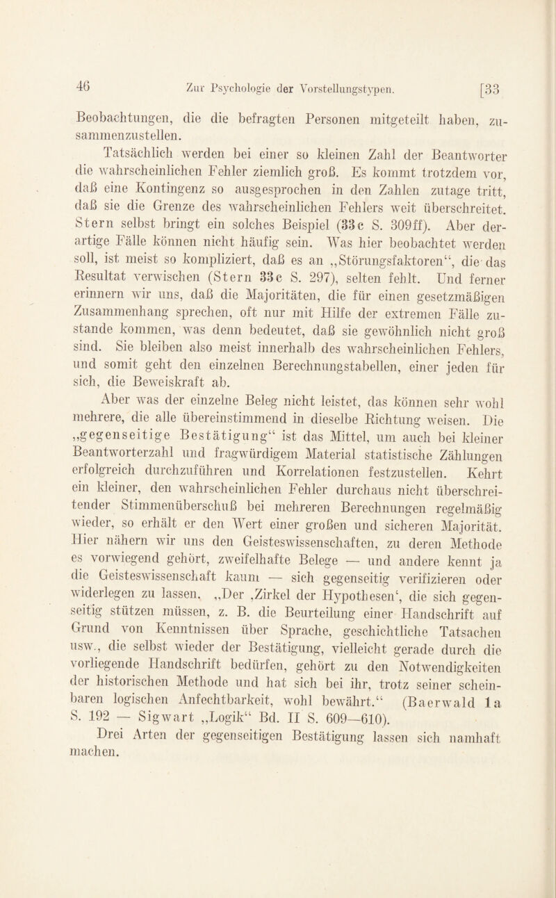 Beobachtungen, die die befragten Personen mitgeteilt haben, zu- sammenzustellen. Tatsächlich werden bei einer so Meinen Zahl der Beantworter die wahrscheinlichen Fehler ziemlich groß. Es kommt trotzdem vor, daß eine Kontingenz so ausgesprochen in den Zahlen zutage tritt, daß sie die Grenze des wahrscheinlichen Fehlers weit überschreitet. Stern selbst bringt ein solches Beispiel (33c S. 309ff). Aber der¬ artige Fälle können nicht häufig sein. Was hier beobachtet werden soll, ist meist so kompliziert, daß es an ,,Störungsfaktoren“, die das Resultat verwischen (Stern 33c S. 297), selten fehlt. Und ferner erinnern wir uns, daß die Majoritäten, die für einen gesetzmäßigen Zusammenhang sprechen, oft nur mit Hilfe der extremen Fälle zu¬ stande kommen, was denn bedeutet, daß sie gewöhnlich nicht groß sind. Sie bleiben also meist innerhalb des wahrscheinlichen Fehlers, und somit geht den einzelnen Berechnungstabellen, einer jeden für sich, die Beweiskraft ab. Aber was der einzelne Beleg nicht leistet, das können sehr wohl mehrere, die alle übereinstimmend in dieselbe Richtung weisen. Die „gegenseitige Bestätigung“ ist das Mittel, um auch bei kleiner Beantworterzahl und fragwürdigem Material statistische Zählungen erfolgreich durchzuführen und Korrelationen festzustellen. Kehrt ein kleiner, den wahrscheinlichen Fehler durchaus nicht überschrei¬ tender Stimmenüberschuß bei mehreren Berechnungen regelmäßig wieder, so erhält er den Wert einer großen und sicheren Majorität. Hier nähern wir uns den Geisteswissenschaften, zu deren Methode es vorwiegend gehört, zweifelhafte Belege — und andere kennt ja die Geisteswissenschaft kaum — sich gegenseitig verifizieren oder widerlegen zu lassen. „Der ,Zirkel der Hypothesen*, die sich gegen¬ seitig stützen müssen, z. B. die Beurteilung einer Handschrift auf Grund von Kenntnissen über Sprache, geschichtliche Tatsachen usw., die selbst wieder der Bestätigung, vielleicht gerade durch die vorliegende Handschrift bedürfen, gehört zu den Kotwendigkeiten der historischen Methode und hat sich bei ihr, trotz seiner schein¬ baren logischen Anfechtbarkeit, wohl bewährt.“ (Baerwald la S. 192 — Sigwart „Logik“ Bd. II S. 609—610). Drei Arten der gegenseitigen Bestätigung lassen sich namhaft machen.