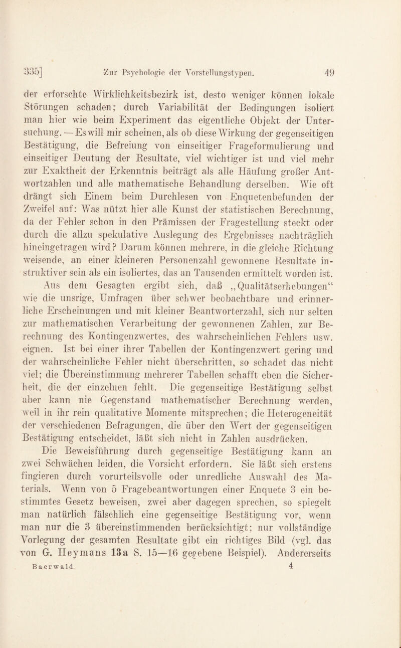 der erforschte Wirklichkeitsbezirk ist, desto weniger können lokale Störungen schaden; durch Variabilität der Bedingungen isoliert man hier wie beim Experiment das eigentliche Objekt der Unter¬ suchung.— Es will mir scheinen, als ob diese Wirkung der gegenseitigen Bestätigung, die Befreiung von einseitiger Frageformulierung und einseitiger Deutung der Resultate, viel wichtiger ist und viel mehr zur Exaktheit der Erkenntnis beiträgt als alle Häufung großer Ant¬ wortzahlen und alle mathematische Behandlung derselben. Wie oft drängt sich Einem beim Durchlesen von Enquetenbefunden der Zweifel auf: Was nützt hier alle Kunst der statistischen Berechnung, da der Fehler schon in den Prämissen der Fragestellung steckt oder durch die allzu spekulative Auslegung des Ergebnisses nachträglich hineingetragen wird ? Darum können mehrere, in die gleiche Richtung weisende, an einer kleineren Personenzahl gewonnene Resultate in¬ struktiver sein als ein isoliertes, das an Tausenden ermittelt worden ist. Aus dem Gesagten ergibt sich, daß „Qualitätserhebungen“ wie die unsrige, Umfragen über schwrer beobachtbare und erinner¬ liche Erscheinungen und mit kleiner Beantworterzahl, sich nur selten zur mathematischen Verarbeitung der gewonnenen Zahlen, zur Be¬ rechnung des Kontingenzwertes, des wahrscheinlichen Fehlers uswr. eignen. Ist bei einer ihrer Tabellen der Kontingenzwert gering und der wahrscheinliche Fehler nicht überschritten, so schadet das nicht viel; die Übereinstimmung mehrerer Tabellen schafft eben die Sicher¬ heit, die der einzelnen fehlt. Die gegenseitige Bestätigung selbst aber kann nie Gegenstand mathematischer Berechnung werden, weil in ihr rein qualitative Momente mitsprechen; die Heterogeneität der verschiedenen Befragungen, die über den Wert der gegenseitigen Bestätigung entscheidet, läßt sich nicht in Zahlen ausdrücken. Die Beweisführung durch gegenseitige Bestätigung kann an zwei Schwächen leiden, die Vorsicht erfordern. Sie läßt sich erstens fingieren durch vorurteilsvolle oder unredliche Auswahl des Ma¬ terials. Wenn von 5 Fragebeantwortungen einer Enquete 3 ein be¬ stimmtes Gesetz beweisen, zwei aber dagegen sprechen, so spiegelt man natürlich fälschlich eine gegenseitige Bestätigung vor, wenn man nur die 3 übereinstimmenden berücksichtigt; nur vollständige Vorlegung der gesamten Resultate gibt ein richtiges Bild (vgl. das von G. Heymans 13a S. 15—16 gegebene Beispiel). Andererseits Baerwald. 4