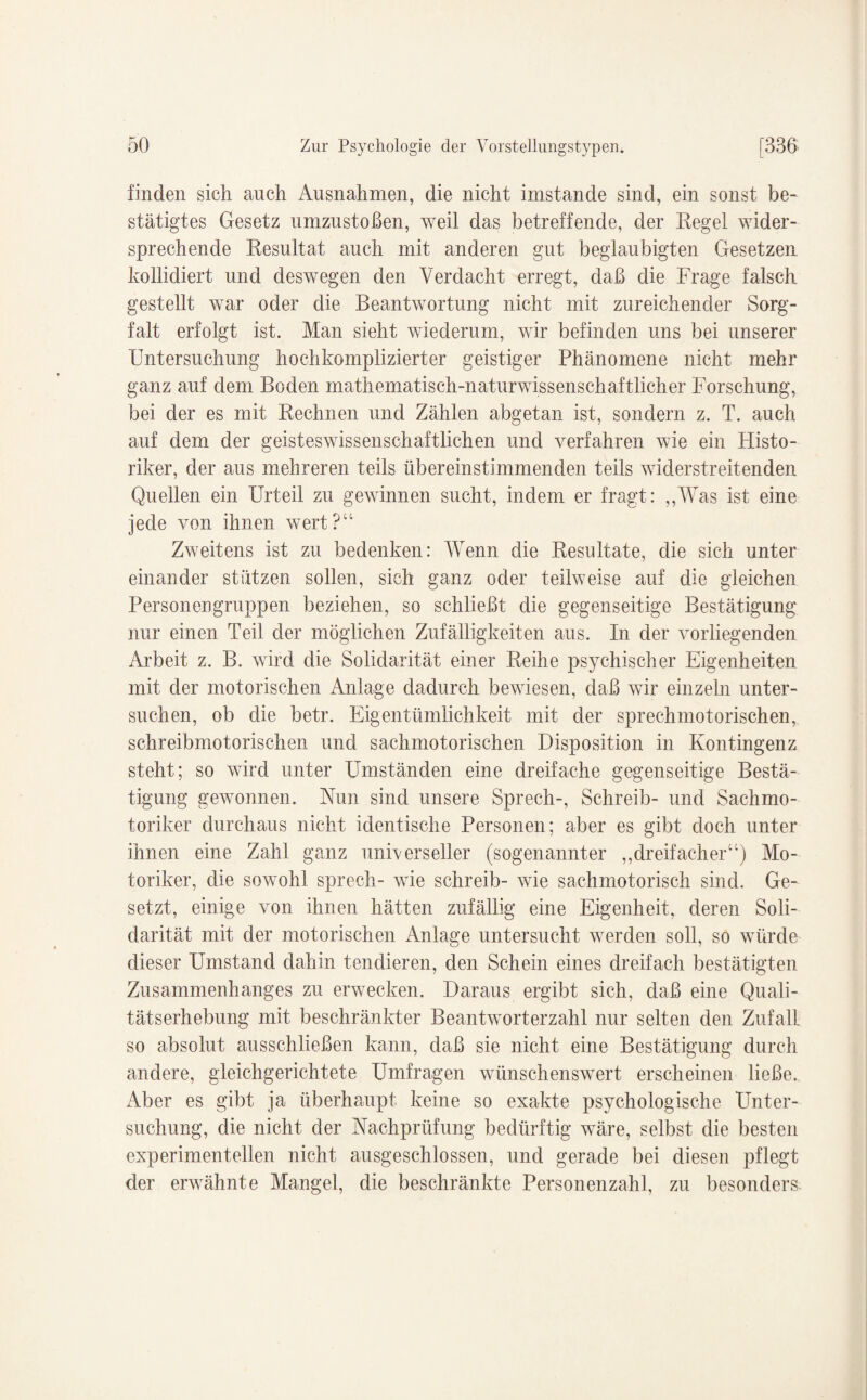 finden sich auch Ausnahmen, die nicht imstande sind, ein sonst be¬ stätigtes Gesetz umzustoßen, weil das betreffende, der Regel wider¬ sprechende Resultat auch mit anderen gut beglaubigten Gesetzen kollidiert und deswegen den Verdacht erregt, daß die Frage falsch gestellt war oder die Beantwortung nicht mit zureichender Sorg¬ falt erfolgt ist. Man sieht wiederum, wir befinden uns bei unserer Untersuchung hochkomplizierter geistiger Phänomene nicht mehr ganz auf dem Boden mathematisch-naturwissenschaftlicher Forschung, bei der es mit Rechnen und Zählen abgetan ist, sondern z. T. auch auf dem der geisteswissenschaftlichen und verfahren wie ein Histo¬ riker, der aus mehreren teils übereinstimmenden teils widerstreitenden Quellen ein Urteil zu gewinnen sucht, indem er fragt: „Was ist eine jede von ihnen wert?“ Zweitens ist zu bedenken: Wenn die Resultate, die sich unter einander stützen sollen, sich ganz oder teilweise auf die gleichen Personengruppen beziehen, so schließt die gegenseitige Bestätigung nur einen Teil der möglichen Zufälligkeiten aus. In der vorliegenden Arbeit z. B. wird die Solidarität einer Reihe psychischer Eigenheiten mit der motorischen Anlage dadurch bewiesen, daß wir einzeln unter¬ suchen, ob die betr. Eigentümlichkeit mit der sprechmotorischen, schreibmotorischen und sachmotorischen Disposition in Kontingenz steht; so wird unter Umständen eine dreifache gegenseitige Bestä¬ tigung gewonnen. Nun sind unsere Sprech-, Schreib- und Sachmo- toriker durchaus nicht identische Personen; aber es gibt doch unter ihnen eine Zahl ganz universeller (sogenannter „dreifacher“) Mo¬ toriker, die sowohl sprech- wie schreib- wie sachmotorisch sind. Ge¬ setzt, einige von ihnen hätten zufällig eine Eigenheit, deren Soli¬ darität mit der motorischen Anlage untersucht werden soll, so würde dieser Umstand dahin tendieren, den Schein eines dreifach bestätigten Zusammenhanges zu erwecken. Daraus ergibt sich, daß eine Quali¬ tätserhebung mit beschränkter Beantworterzahl nur selten den Zufall so absolut ausschließen kann, daß sie nicht eine Bestätigung durch andere, gleichgerichtete Umfragen wünschenswert erscheinen ließe. Aber es gibt ja überhaupt keine so exakte psychologische Unter¬ suchung, die nicht der Nachprüfung bedürftig wäre, selbst die besten experimentellen nicht ausgeschlossen, und gerade bei diesen pflegt der erwähnte Mangel, die beschränkte Personenzahl, zu besonders.