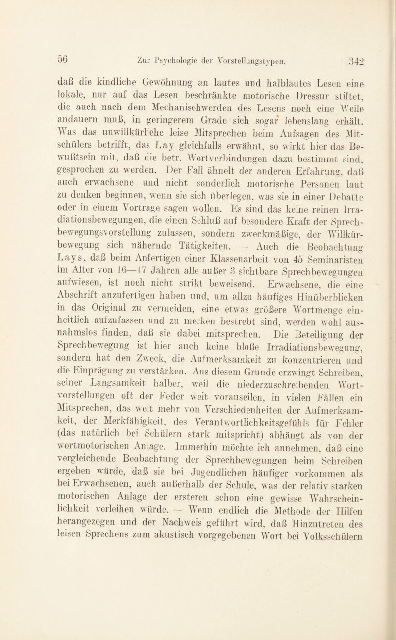 daß die kindliche Gewöhnung an lautes und halblautes Lesen eine lokale, nur auf das Lesen beschränkte motorische Dressur stiftet, die auch nach dem Mechanischwerden des Lesens noch eine Weile andauern muß, in geringerem Grade sich sogar lebenslang erhält. Was das unwillkürliche leise Mitsprechen beim Aufsagen des Mit¬ schülers betrifft, das Lay gleichfalls erwähnt, so wirkt hier das Be¬ wußtsein mit, daß die betr. Wortverbindungen dazu bestimmt sind, gesprochen zu werden. Der Fall ähnelt der anderen Erfahrung, daß auch erwachsene und nicht sonderlich motorische Personen laut zu denken beginnen, wenn sie sich überlegen, was sie in einer Debatte oder in einem Vortrage sagen wollen. Es sind das keine reinen Irra¬ diationsbewegungen, die einen Schluß auf besondere Kraft der Sprech- bewegungs^vorstellung zulassen, sondern zweckmäßige, der Willkür¬ bewegung sich nähernde Tätigkeiten. — Auch die Beobachtung Lays, daß beim Anfertigen einer Klassenarbeit von 45 Seminaristen im Alter von 46 47 Jahren alle außer 3 sichtbare Sprechbewegungen aufwiesen, ist noch nicht strikt beweisend. Erwachsene, die eine Abschrift anzufertigen haben und, um allzu häufiges Hinüberblicken in das Original zu vermeiden, eine etwas größere Wortmenge ein¬ heitlich aufzufassen und zu merken bestrebt sind, werden wohl aus¬ nahmslos finden, daß sie dabei mitsprechen. Die Beteiligung der Sprechbewegung ist hier auch keine bloße Irradiationsbewegung, sondern hat den Zweck, die Aufmerksamkeit zu konzentrieren und die Einprägung zu verstärken. Aus diesem Grunde erzwingt Schreiben, seiner Langsamkeit halber, weil die niederzuschreibenden Wort- vorStellungen oft der Feder weit vorauseilen, in vielen Fällen ein Mitsprechen, das weit mehr von Verschiedenheiten der Aufmerksam¬ keit, der Merkfähigkeit, des Verantwortlichkeitsgefühls für Fehler (das natürlich bei Schülern stark mitspricht) abhängt als von der wortmotorischen Anlage. Immerhin möchte ich annehmen, daß eine vergleichende Beobachtung der Sprechbewegungen beim Schreiben ergeben würde, daß sie bei Jugendlichen häufiger Vorkommen als bei Erwachsenen, auch außerhalb der Schule, was der relativ starken motorischen Anlage der ersteren schon eine gewisse Wahrschein¬ lichkeit verleihen würde. — Wenn endlich die Methode der Hilfen herangezogen und der Nachweis geführt wird, daß Hinzutreten des leisen Sprechens zum akustisch vorgegebenen Wort bei Volksschülern