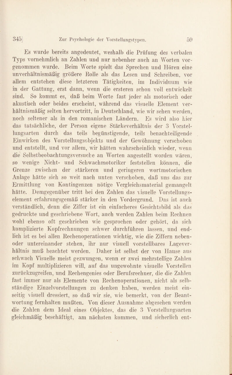 Es wurde bereits angedeutet, weshalb die Prüfung des verbalen Typs vornehmlich an Zahlen und nur nebenher auch an Worten vor¬ genommen wurde. Beim Worte spielt das Sprechen und Hören eine unverhältnismäßig größere Rolle als das Lesen und Schreiben, vor allem entstehen diese letzteren Tätigkeiten, im Individuum wie in der Gattung, erst dann, wenn die ersteren schon voll entwickelt sind. So kommt es, daß beim Worte fast jeder als motorisch oder akustisch oder beides erscheint, während das visuelle Element ver¬ hältnismäßig selten hervortritt, in Deutschland, wie wir sehen werden, noch seltener als in den romanischen Ländern. Es wird also hier das tatsächliche, der Person eigene Stärke Verhältnis der 3 Vorstel¬ lungsarten durch das teils begünstigende, teils benachteiligende Einwirken des Vorstellungsobjekts und der Gewöhnung verschoben und entstellt, und vor allem, wir hätten wahrscheinlich wieder, wenn die Selbstbeobachtungsversuche an Worten angestellt worden wären, so wenige Nicht- und Schwachmotoriker feststellen können, die Grenze zwischen der stärkeren und geringeren wortmotorischen Anlage hätte sich so weit nach unten verschoben, daß uns das zur Ermittlung von Kontingenzen nötige Vergleichsmaterial gemangelt hätte. Demgegenüber tritt bei den Zahlen das visuelle Vorstellungs- element erfahrungsgemäß stärker in den Vordergrund. Das ist auch verständlich, denn die Ziffer ist ein einfacheres Gesichtsbild als das gedruckte und geschriebene Wort, auch werden Zahlen beim Rechneu wohl ebenso oft geschrieben wie gesprochen oder gehört, da sich komplizierte Kopfrechnungen schwer durchführen lassen, und end¬ lich ist es bei allen Rechenoperationen wichtig, wie die Ziffern neben- oder untereinander stehen, ihr nur visuell vorstellbares Lagever¬ hältnis muß beachtet werden. Daher ist selbst der von Hause aus schwach Visuelle meist gezwungen, wenn er zwei mehrstellige Zahlen im Kopf multiplizieren will, auf das ungewohnte visuelle Vorstellen zurückzugreifen, und Rechengenies oder Berufsrechner, die die Zahlen fast immer nur als Elemente von Rechenoperationen, nicht als selb¬ ständige Einzelvorstellungen zu denken haben, werden meist ein¬ seitig visuell dressiert, so daß wir sie, wie bemerkt, von der Beant¬ wortung fernhalten mußten. Von dieser Ausnahme abgesehen werden die Zahlen dem Ideal eines Objektes, das die 3 Vorstellungsarten gleichmäßig beschäftigt, am nächsten kommen, und sicherlich ent-