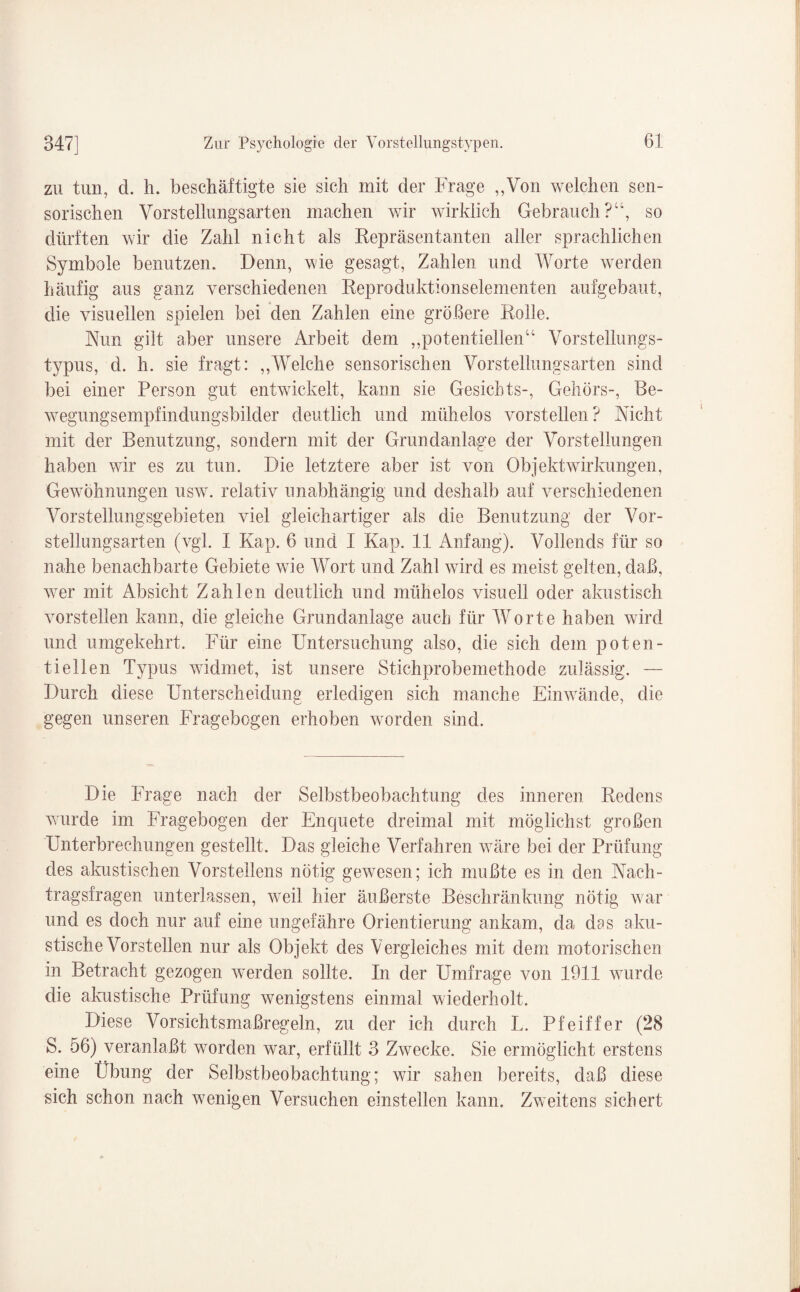 zu tun, d. h. beschäftigte sie sich mit der Frage „Von welchen sen¬ sorischen Vorstellungsarten machen wir wirklich Gebrauch?“, so dürften wir die Zahl nicht als Repräsentanten aller sprachlichen Symbole benutzen. Denn, wie gesagt, Zahlen und Worte werden häufig aus ganz verschiedenen Reproduktionselementen aufgebaut, die visuellen spielen bei den Zahlen eine größere Rolle. Nun gilt aber unsere Arbeit dem „potentiellen“ Vorstellungs¬ typus, d. h. sie fragt: „Welche sensorischen Vorstellungsarten sind bei einer Person gut entwickelt, kann sie Gesichts-, Gehörs-, Be¬ wegungsempfindungsbilder deutlich und mühelos vorstellen? Nicht mit der Benutzung, sondern mit der Grundanlage der Vorstellungen haben wir es zu tun. Die letztere aber ist von Objektwirkungen, Gewöhnungen usw. relativ unabhängig und deshalb auf verschiedenen Vorstellungsgebieten viel gleichartiger als die Benutzung der Vor- stellungsarten (vgl. I Kap. 6 und I Kap. 11 Anfang). Vollends für so nahe benachbarte Gebiete wie Wort und Zahl wird es meist gelten, daß, wer mit Absicht Zahlen deutlich und mühelos visuell oder akustisch vorstellen kann, die gleiche Grundanlage auch für Worte haben wird und umgekehrt. Für eine Untersuchung also, die sich dem poten¬ tiellen Typus widmet, ist unsere Stichprobemethode zulässig. — Durch diese Unterscheidung erledigen sich manche Einwände, die gegen unseren Fragebogen erhoben worden sind. Die Frage nach der Selbstbeobachtung des inneren Redens wurde im Fragebogen der Enquete dreimal mit möglichst großen Unterbrechungen gestellt. Das gleiche Verfahren wäre bei der Prüfung des akustischen Vorstellens nötig gewesen; ich mußte es in den Nach¬ tragsfragen unterlassen, weil hier äußerste Beschränkung nötig war und es doch nur auf eine ungefähre Orientierung ankam, da das aku¬ stische Vorstellen nur als Objekt des Vergleiches mit dem motorischen in Betracht gezogen werden sollte. In der Umfrage von 1911 wurde die akustische Prüfung wenigstens einmal wiederholt. Diese Vorsichtsmaßregeln, zu der ich durch L. Pfeiffer (28 S. 56) veranlaßt worden war, erfüllt 3 Zwecke. Sie ermöglicht erstens eine Übung der Selbstbeobachtung; wir sahen bereits, daß diese sich schon nach wenigen Versuchen einstellen kann. Zweitens sichert