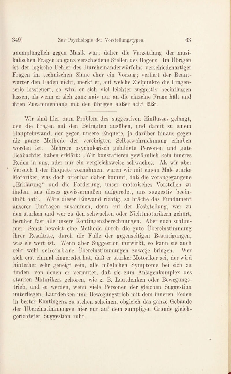 unempfänglich gegen Musik war; daher die Verzettlung der musi¬ kalischen Fragen an ganz verschiedene Stellen des Bogens. Im Übrigen ist der logische Fehler des Durcheinanderwürfelns verschiedenartiger Fragen im technischen Sinne eher ein Vorzug; verliert der Beant¬ worter den Faden nicht, merkt er, auf welche Zielpunkte die Fragen¬ serie lossteuert, so wird er sich viel leichter suggestiv beeinflussen lassen, als wenn er sich ganz naiv nur an die einzelne Frage hält und ihren Zusammenhang mit den übrigen außer acht läßt. Wir sind hier zum Problem des suggestiven Einflusses gelangt, den die Fragen auf den Befragten ausüben, und damit zu einem Haupteinwand, der gegen unsere Enquete, ja darüber hinaus gegen die ganze Methode der vereinigten Selbstwahrnehmung erhoben vrorden ist. Mehrere psychologisch gebildete Personen und gute Beobachter haben erklärt: ,,Wir konstatieren gewöhnlich kein inneres Beden in uns, oder nur ein vergleichsweise schwaches. Als wir aber Versuch 1 der Enquete Vornahmen, waren wir mit einem Male starke Motoriker, was doch offenbar daher kommt, daß die vorangegangene ,,Erklärung“ und die Forderung, unser motorisches Vorstellen zu finden, uns dieses gewissermaßen aufgeredet, uns suggestiv beein¬ flußt hat“. Wäre dieser Einwand richtig, so bräche das Fundament unserer Umfragen zusammen, denn auf der Feststellung, wer zu den starken und wer zu den schwachen oder Nichtmotorikern gehört, beruhen fast alle unsere Kontingenzberechnungen. Aber noch schlim¬ mer: Sonst beweist eine Methode durch die gute Übereinstimmung ihrer Besultate, durch die Fülle der gegenseitigen Bestätigungen, was sie wert ist. Wenn aber Suggestion mitwirkt, so kann sie auch sehr wohl scheinbare Übereinstimmungen zuwege bringen. AVer sich erst einmal eingeredet hat, daß er starker Motoriker sei, der wird hinterher sehr geneigt sein, alle möglichen Symptome bei sich zu finden, von denen er vermutet, daß sie zum Anlagenkomplex des starken Motorikers gehören, wie z. B. Lautdenken oder Bewegungs¬ trieb, und so werden, wenn viele Personen der gleichen Suggestion unterliegen, Lautdenken und Bewegungstrieb mit dem inneren Reden in bester Kontingenz zu stehen scheinen, obgleich das ganze Gebäude der Übereinstimmungen hier nur auf dem sumpfigen Grunde gleich¬ gerichteter Suggestion ruht.