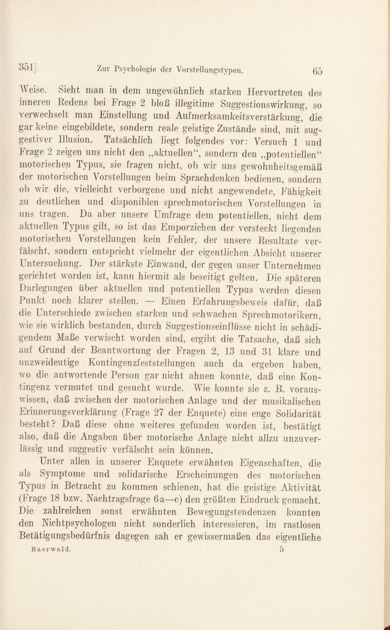 Weise. Sieht man in dem ungewöhnlich starken Hervortreten des inneren Redens bei Frage 2 bloß illegitime Suggestionswirkung, so verwechselt man Einstellung und Aufmerksamkeitsverstärkung, die gar keine eingebildete, sondern reale geistige Zustände sind, mit* sug¬ gestiver Illusion. Tatsächlich liegt folgendes vor: Versuch 1 und Frage 2 zeigen uns nicht den „aktuellen“, sondern den „potentiellen“ motorischen Typus, sie fragen nicht, ob wir uns gewohnheitsgemäß der motorischen Vorstellungen beim Sprachdenken bedienen, sondern ob wir die, vielleicht verborgene und nicht augewendete, Fähigkeit zu deutlichen und disponiblen sprechmotorischen Vorstellungen in uns tragen. Da aber unsere Umfrage dem potentiellen, nicht dem aktuellen Typus gilt, so ist das Emporziehen der versteckt liegenden motorischen Vorstellungen kein Fehler, der unsere Resultate ver¬ fälscht, sondern entspricht vielmehr der eigentlichen Absicht unserer Untersuchung. Der stärkste Einwand, der gegen unser Unternehmen gerichtet worden ist, kann hiermit als beseitigt gelten. Die späteren Darlegungen über aktuellen und potentiellen Typus werden diesen Punkt noch klarer stellen. — Einen Erfahrungsbeweis dafür, daß die Unterschiede zwischen starken und schwachen Sprechmotorikern, wie sie wirklich bestanden, durch Suggestionseinflüsse nicht in schädi¬ gendem Maße verwischt worden sind, ergibt die Tatsache, daß sich auf Grund der Beantwortung der Fragen 2, 13 und 31 klare und unzweideutige Kontingenzfeststellungen auch da ergeben haben, wo die antwortende Person gar nicht ahnen konnte, daß eine Kon¬ tingenz vermutet und gesucht wurde. Wie konnte sie z. B. voraus¬ wissen, daß zwischen der motorischen Anlage und der musikalischen Erinnerungsverklärung (Frage 27 der Enquete) eine enge Solidarität besteht? Daß diese ohne weiteres gefunden worden ist, bestätigt also, daß die Angaben über motorische Anlage nicht allzu unzuver¬ lässig und suggestiv verfälscht sein können. Unter allen in unserer Enquete erwähnten Eigenschaften, die als Symptome und solidarische Erscheinungen des motorischen Typus in Betracht zu kommen schienen, hat die geistige Aktivität (Frage 18 bzw. Nachtragsfrage 6 a—c) den größten Eindruck gemacht. Die zahlreichen sonst erwähnten Bewegungstendenzen konnten den Nichtpsychologen nicht sonderlich interessieren, im rastlosen Betätigungsbedürfnis dagegen sah er gewissermaßen das eigentliche Baerwald. 5