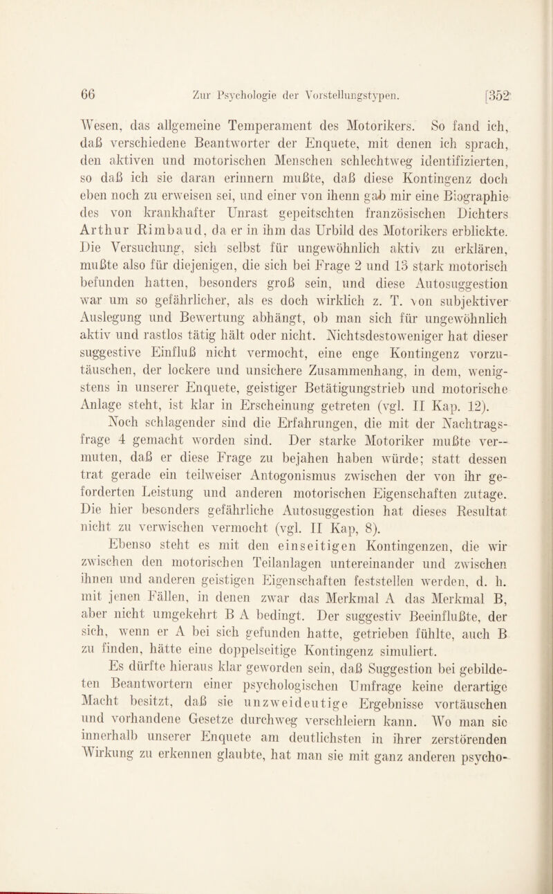 Wesen, das allgemeine Temperament des Motorikers. So fand ich, daß verschiedene Beantworter der Enquete, mit denen ich sprach, den aktiven und motorischen Menschen schlechtweg identifizierten, so daß ich sie daran erinnern mußte, daß diese Kontingenz doch eben noch zu erweisen sei, und einer von ihenn gab mir eine Biographie des von krankhafter Unrast gepeitschten französischen Dichters Arthur Bi mb and, da er in ihm das Urbild des Motorikers erblickte. Die Versuchung, sich selbst für ungewöhnlich aktiv zu erklären, mußte also für diejenigen, die sich bei Frage 2 und 13 stark motorisch befunden hatten, besonders groß sein, und diese Autosuggestion war um so gefährlicher, als es doch wirklich z. T. von subjektiver Auslegung und Bewertung abhängt, ob man sich für ungewöhnlich aktiv und rastlos tätig hält oder nicht. Nichtsdestoweniger hat dieser suggestive Einfluß nicht vermocht, eine enge Kontingenz vorzu¬ täuschen, der lockere und unsichere Zusammenhang, in dem, wenig¬ stens in unserer Enquete, geistiger Betätigungstrieb und motorische Anlage steht, ist klar in Erscheinung getreten (vgl. II Kap. 12). Noch schlagender sind die Erfahrungen, die mit der Nachtrags¬ frage 4 gemacht worden sind. Der starke Motoriker mußte ver¬ muten, daß er diese Frage zu bejahen haben würde; statt dessen trat gerade ein teilweiser Antogonismus zwischen der von ihr ge¬ forderten Leistung und anderen motorischen Eigenschaften zutage. Die hier besonders gefährliche Autosuggestion hat dieses Kesultat nicht zu verwischen vermocht (vgl. II Kap, 8). Ebenso steht es mit den einseitigen Kontingenzen, die wir zwischen den motorischen Teilanlagen untereinander und zwischen ihnen und anderen geistigen Eigenschaften feststellen werden, d. h. mit jenen Fällen, in denen zwar das Merkmal A das Merkmal B, aber nicht umgekehrt B A bedingt. Der suggestiv Beeinflußte, der sich, wenn er A bei sich gefunden hatte, getrieben fühlte, auch B zu finden, hätte eine doppelseitige Kontingenz simuliert. Es dürfte hieraus klar geworden sein, daß Suggestion bei gebilde¬ ten Beantwortern einer psychologischen Umfrage keine derartige Macht besitzt, daß sie unzweideutige Ergebnisse Vortäuschen und vorhandene Gesetze durchweg verschleiern kann. Wo man sic innerhalb unserer Enquete am deutlichsten in ihrer zerstörenden Wirkung zu erkennen glaubte, hat man sie mit ganz anderen psycho-