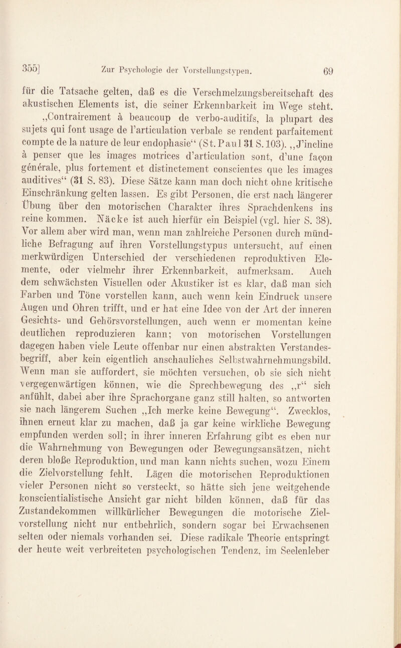 für die Tatsache gelten, daß es die Verschmelzungsbereitschaft des akustischen Elements ist, die seiner Erkennbarkeit im Wege steht. ,,Contraireinent a beaucoup de verbo-auditifs, la plupart des sujets qui font usage de l’articulation verbale se rendent parfaitement compte de la nature de leur endophasie44 (St. Paul 31S. 103).,, J’incline a penser que les images motrices d’articulation sont, d’une fa<?on generale, plus fortement et distinctement conscientes que les images auditives4* (31 S. 83). Diese Sätze kann man doch nicht ohne kritische Ein sehr änkung gelten lassen. Es gibt Personen, die erst nach längerer Übung über den motorischen Charakter ihres Sprachdenkens ins reine kommen. Näcke ist auch hierfür ein Beispiel (vgl. hier S. 38). Vor allem aber wird man, wenn man zahlreiche Personen durch münd¬ liche Befragung auf ihren Vorstellungstypus untersucht, auf einen merkwürdigen Unterschied der verschiedenen reproduktiven Ele¬ mente, oder vielmehr ihrer Erkennbarkeit, aufmerksam. Auch dem schwächsten Visuellen oder Akustiker ist es klar, daß man sich Farben und Töne vorstellen kann, auch wenn kein Eindruck unsere iVugen und Ohren trifft, und er hat eine Idee von der Art der inneren Gesichts- und Gehörsvorstellungen, auch wenn er momentan keine deutlichen reproduzieren kann; von motorischen Vorstellungen dagegen haben viele Leute offenbar nur einen abstrakten Verstandes¬ begriff, aber kein eigentlich anschauliches Selbstwahrnehmungsbild. Wenn man sie auffordert, sie möchten versuchen, ob sie sich nicht y erg egen wärt igen können, wie die Sprechbewegung des ,,r“ sich anfühlt, dabei aber ihre Sprachorgane ganz still halten, so antworten sie nach längerem Suchen ,,Ich merke keine Bewegung44. Zwecklos, ihnen erneut klar zu machen, daß ja gar keine wirkliche Bewegung empfunden werden soll; in ihrer inneren Erfahrung gibt es eben nur die Wahrnehmung von Bewegungen oder Bewegungsansätzen, nicht deren bloße Urproduktion, und man kann nichts suchen, wozu Einem die Zielvorstellung fehlt. Lägen die motorischen Beproduktionen vieler Personen nicht so versteckt, so hätte sich jene weitgehende konscientialistische Ansicht gar nicht bilden können, daß für das Zustandekommen willkürlicher Bewegungen die motorische Ziel¬ vorstellung nicht nur entbehrlich, sondern sogar bei Erwachsenen selten oder niemals vorhanden sei. Diese radikale Theorie entspringt der heute weit verbreiteten psychologischen Tendenz, im Seelenleben