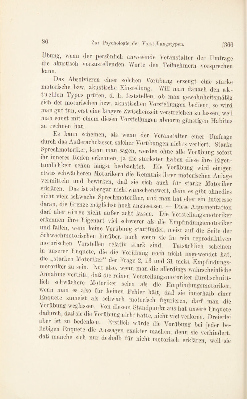 L Übung, wenn der persönlich anwesende Veranstalter der Umfrage die akustisch vorzustellenden Worte den Teilnehmern vorsprechen kann. Das Absolvieren einer solchen Vorübung erzeugt eine starke motorische bzw. akustische Einstellung. Will man danach den ak¬ tuellen Typus prüfen, d. h. feststellen, ob man gewohnheitsmäßig sich der motorischen bzw. akustischen Vorstellungen bedient, so wird man gut tun, eist eine längere Zwischenzeit verstreichen zu lassen, weil man sonst mit einem diesen Vorstellungen abnorm günstigen Habitus zu rechnen hat. Es kann scheinen, als wenn der Veranstalter einer Umfrage durch das Außerachtlassen solcher Vorübungen nichts verliert. Starke Spi echmotpi iker, kann man sagen, werden ohne alle Vorübung sofort ihr inneres Reden erkennen, ja die stärksten haben diese ihre Eigen¬ tümlichkeit schon längst beobachtet. Die Vorübung wird einigen etwas schwächeren Motorikern die Kenntnis ihrer motorischen Anlage vermitteln und bewirken, daß sie sich auch für starke Motoriker erklären. Das ist abergar nicht wünschenswert, denn es gibt ohnedies nicht viele schwache Sprechmotoriker, und man hat eher ein Interesse daran, die Grenze möglichst hoch anzusetzen. - Diese Argumentation daif abei eines nicht außei acht lassen. Die Vorstellungsmotoriker erkennen ihre Eigenart viel schwerer als die Empfindungsmotoriker und fallen, wenn keine Vorübung stattfindet, meist auf die Seite der Schwachmotorischen hinüber, auch wenn sie im rein reproduktiven motorischen Vorstellen relativ stark sind. Tatsächlich scheinen in unserer Enquete, die die Vorübung noch nicht angewendet hat, die „starken Motoriker“ der Frage 2, 13 und 31 meist Empfindungs¬ motoriker zu sein. Nur also, wenn man die allerdings wahrscheinliche Annahme vertritt, daß die reinen Vorstellungsmotoriker durchschnitt¬ lich schwächere Motoriker seien als die Empfindungsmotoriker, wenn man es also für keinen Fehler hält, daß sie innerhalb einer Enquete zumeist als schwach motorisch figurieren, darf man die Vorübung weglassen. Von diesem Standpunkt aus hat unsere Enquete dadurch, daß sie die Vorübung nicht hatte, nicht viel verloren. Dreierlei aber ist zu bedenken. Erstlich würde die Vorübung bei jeder be¬ liebigen Enquete die Aussagen exakter machen, denn sie verhindert, daß manche sich nur deshalb für nicht motorisch erklären, weil sie