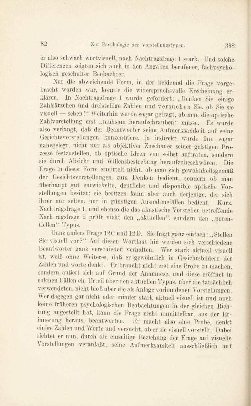 er also schwach wortvisuell, nach Nachtragsfrage 1 stark. Und solche Differenzen zeigten sich auch in den Angaben berufener, fachpsycho¬ logisch geschulter Beobachter. Nur die abweichende Form, in der beidemal die Frage vorge¬ bracht worden war, konnte die widerspruchsvolle Erscheinung er¬ klären. In Nachtragsfrage 1 wurde gefordert: ,,Denken Sie einige Zahlsätzchen und dreistellige Zahlen und versuchen Sie, ob Sie sie visuell — sehen!“ Weiterhin wurde sogar gefragt, ob man die optische Zahlvorstellung erst „mühsam heraufschrauben“ müsse. Es wurde also verlangt, daß der Beantworter seine Aufmerksamkeit auf seine Gesichtsvoi Stellungen konzentriere, ja indirekt wurde ihm sogar nahegelegt, nicht nur als objektiver Zuschauer seiner geistigen Pro¬ zesse festzustellen, ob optische Ideen von selbst auftraten, sondern sie durch Absicht und Willensbestrebung heraufzubeschwören. Die Frage in dieser Form ermittelt nicht, ob man sich gewohnheitsgemäß der Gesichtsvorstellungen zum Denken bedient, sondern ob man überhaupt gut entwickelte, deutliche und disponible optische Vor¬ stellungen besitzt; sie besitzen kann aber auch derjenige, der sich ihrer nur selten, nur in günstigen Ausnahmefallen bedient. Kurz, Nachtragsfrage 1, und ebenso die das akustische Vorstellen betreffende Nachtragsfrsge 2 prüft nicht den „aktuellen“, sondern den „poten¬ tiellen“ Typus. Ganz anders Frage 12C und 12D. Sie fragt ganz einfach: „Stellen Sie visuell vor? Auf diesen W ortlaut hin werden sich verschiedene Beantworter ganz verschieden verhalten. Wer stark aktuell visuell ist, weiß ohne Weiteres, daß er gewöhnlich in Gesichtsbildern der Zahlen und worte denkt. Er braucht nicht erst eine Probe zu machen, sondern äußert sich auf Grund der Anamnese, und diese eröffnet in solchen Fällen ein Urteil über den aktuellen Typus, über die tatsächlich verwendeten, nicht bloß über die als Anlage vorhandenen Vorstellungen. Wer dagegen gar nicht oder minder stark aktuell visuell ist und noch keine früheren psychologischen Beobachtungen in der gleichen Rich¬ tung angestellt hat, kann die Frage nicht unmittelbar, aus der Er¬ innerung heraus, beantworten. Er macht also eine Probe, denkt einige Zahlen und Worte und versucht, ob er sie visuell vorstellt. Dabei lichtet er nun, durch die einseitige Beziehung der Frage auf visuelle Vorstellungen veranlaßt, seine Aufmerksamkeit ausschließlich auf