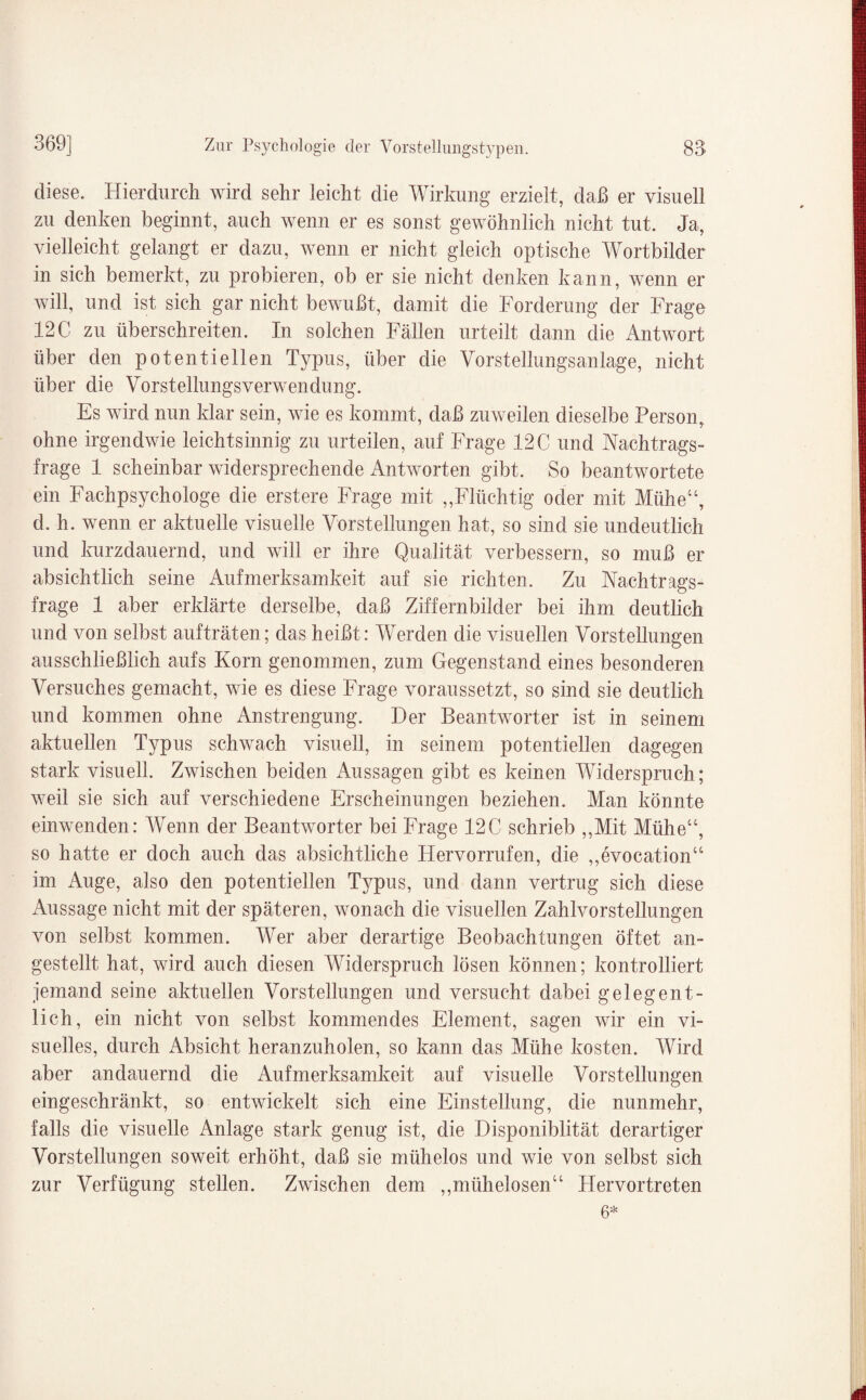 diese. Hierdurch wird sehr leicht die Wirkung erzielt, daß er visuell zu denken beginnt, auch wenn er es sonst gewöhnlich nicht tut. Ja, vielleicht gelangt er dazu, wenn er nicht gleich optische Wortbilder in sich bemerkt, zu probieren, ob er sie nicht denken kann, wenn er will, und ist sich gar nicht bewußt, damit die Forderung der Frage 12 C zu überschreiten. In solchen Fällen urteilt dann die Antwort über den potentiellen Typus, über die Vorstellungsanlage, nicht über die Vorstellungsverwendung. Es wird nun klar sein, wie es kommt, daß zuweilen dieselbe Person, ohne irgendwie leichtsinnig zu urteilen, auf Frage 12 C und Nachtrags¬ frage 1 scheinbar widersprechende Antworten gibt. So beantwortete ein Fachpsychologe die erstere Frage mit „Flüchtig oder mit Miiheu, d. h. wenn er aktuelle visuelle Vorstellungen hat, so sind sie undeutlich und kurzdauernd, und will er ihre Qualität verbessern, so muß er absichtlich seine Aufmerksamkeit auf sie richten. Zu Nachtrags¬ frage 1 aber erklärte derselbe, daß Ziffernbilder bei ihm deutlich und von selbst aufträten; das heißt: Werden die visuellen Vorstellungen ausschließlich aufs Korn genommen, zum Gegenstand eines besonderen Versuches gemacht, wie es diese Frage voraussetzt, so sind sie deutlich und kommen ohne Anstrengung. Der Beantworter ist in seinem aktuellen Typus schwach visuell, in seinem potentiellen dagegen stark visuell. Zwischen beiden Aussagen gibt es keinen Widerspruch; weil sie sich auf verschiedene Erscheinungen beziehen. Man könnte einwenden: Wenn der Beantworter bei Frage 12C schrieb „Mit Mühe“, so hatte er doch auch das absichtliche Hervorrufen, die „evocation“ im Auge, also den potentiellen Typus, und dann vertrug sich diese Aussage nicht mit der späteren, wonach die visuellen Zahlvorstellungen von selbst kommen. Wer aber derartige Beobachtungen öftet an¬ gestellt hat, wird auch diesen Widerspruch lösen können; kontrolliert jemand seine aktuellen Vorstellungen und versucht dabei gelegent¬ lich, ein nicht von selbst kommendes Element, sagen wir ein vi¬ suelles, durch Absicht heranzuholen, so kann das Mühe kosten. Wird aber andauernd die Aufmerksamkeit auf visuelle Vorstellungen eingeschränkt, so entwickelt sich eine Einstellung, die nunmehr, falls die visuelle Anlage stark genug ist, die Disponiblität derartiger Vorstellungen soweit erhöht, daß sie mühelos und wie von selbst sich zur Verfügung stellen. Zwischen dem „mühelosen“ Hervortreten 6*