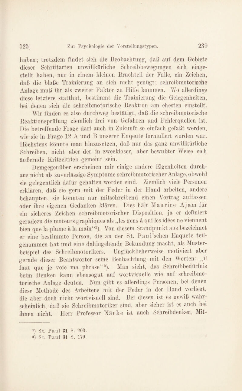 haben; trotzdem findet sich die Beobachtung', daß auf dem Gebiete dieser Schriftarten unwillkürliche Schreibbewegungen sich einge¬ stellt haben, nur in einem kleinen Bruchteil der Fälle, ein Zeichen, daß die bloße Trainierung an sich nicht genügt; schreibmotorische Anlage muß ihr als zweiter Faktor zu Hilfe kommen. Wo allerdings diese letztere statthat, bestimmt die Trainierung die Gelegenheiten, bei denen sich die schreibmotorische Reaktion am ehesten einstellt. Wir finden es also durchweg bestätigt, daß die schreibmotorische Reaktionsprüfung ziemlich frei von Gefahren und Fehlerquellen ist. Die betreffende Frage darf auch in Zukunft so einfach gefaßt werden, wie sie in Frage 12 A und B unserer Enqeute formuliert worden war. Höchstens könnte man hinzusetzen, daß nur das ganz unwillkürliche Schreiben, nicht aber der in zweckloser, aber bewußter Weise sich äußernde Kritzeltrieb gemeint sein. Demgegenüber erscheinen mir einige andere Eigenheiten durch¬ aus nicht als zuverlässige Symptome schreibmotorischer Anlage, obwohl sie gelegentlich dafür gehalten worden sind. Ziemlich viele Personen erklären, daß sie gern mit der Feder in der Hand arbeiten, andere behaupten, sie könnten nur mitschreibend einen Vortrag auffassen oder ihre eigenen Gedanken klären. Dies hält Maurice Ajam für ein sicheres Zeichen schreibmotorischer Disposition, ja er definiert geradezu die moteurs graphiques als „les gens ä qui les idees ne viennent bien que la plume ä la main“1). Von diesem Standpunkt aus bezeichnet er eine bestimmte Person, die an der St. Pan Eschen Enquete teil¬ genommen hat und eine dahingehende Bekundung macht, als Muster¬ beispiel des Schreibmotorikers. Unglücklicherweise motiviert aber gerade dieser Beantworter seine Beobachtung mit den Worten: ,,il faut que je voie ma phrase“2). Man sieht, das Schreibbedürfnis beim Denken kann ebensogut auf wortvisuelle wie auf schreibmo¬ torische Anlage deuten. Nun gibt es allerdings Personen, bei denen diese Methode des Arbeitens mit der Feder in der Hand vorliegt, die aber doch nicht wortvisuell sind. Bei diesen ist es gewiß wahr¬ scheinlich, daß sie Schreibmotoriker sind, aber sicher ist es auch bei ihnen nicht. Plerr Professor Näcke ist auch Schreibdenker, Mit- p St. Paul 31 S. 203. 2) St. Paul 31 S. 179.