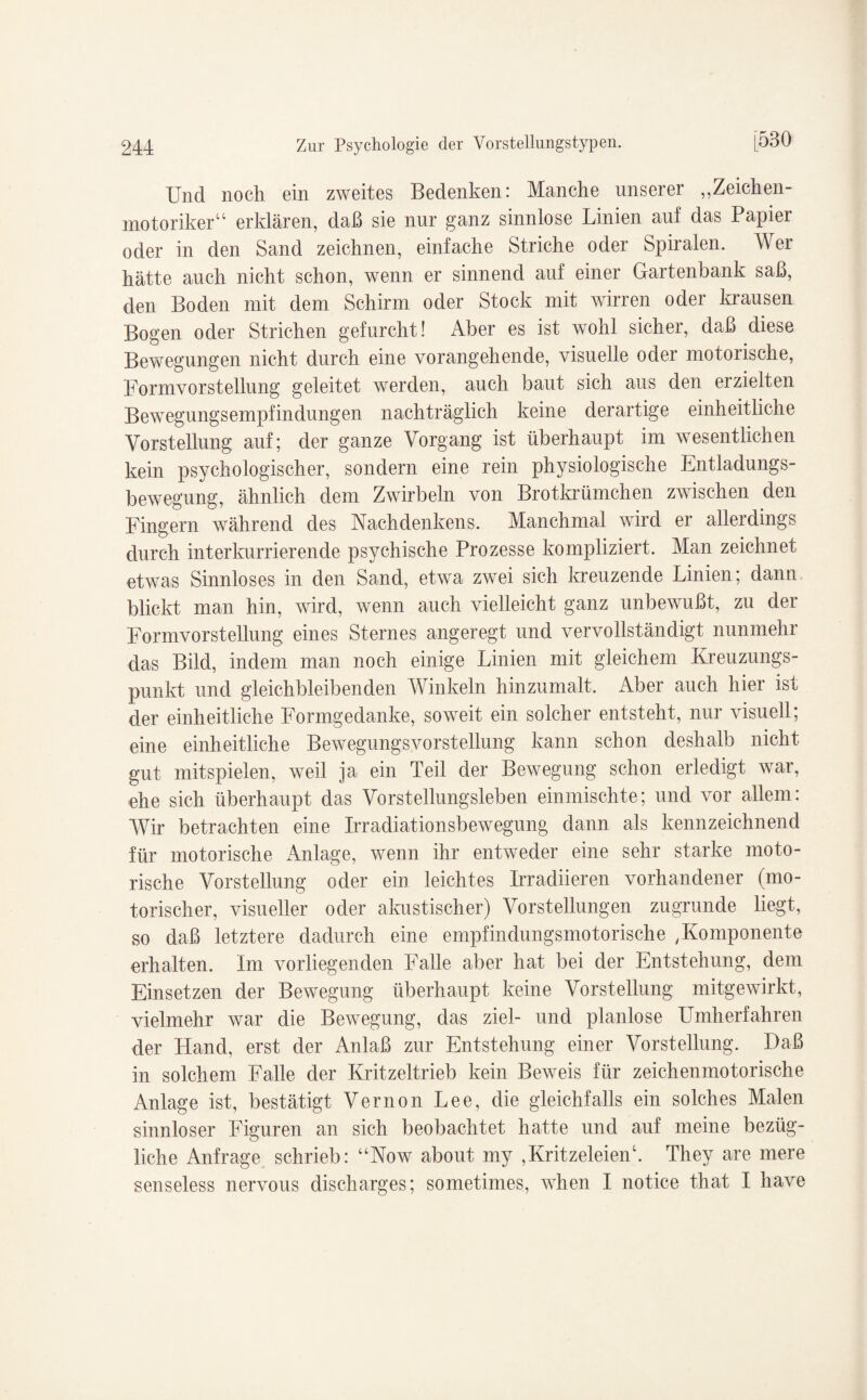 Und noch ein zweites Bedenken: Manche unserer „Zeichen¬ motoriker“ erklären, daß sie nur ganz sinnlose Linien auf das Papier oder in den Sand zeichnen, einfache Striche oder Spiralen. AVer hätte auch nicht schon, wenn er sinnend auf einer Gartenbank saß, den Boden mit dem Schirm oder Stock mit wirren oder krausen Bogen oder Strichen gefurcht! Aber es ist wohl sicher, daß diese Bewegungen nicht durch eine vorangehende, visuelle oder motorische, Formvorstellung geleitet werden, auch baut sich aus den erzielten Bewegungsempfindungen nachträglich keine derartige einheitliche Vorstellung auf; der ganze Vorgang ist überhaupt im wesentlichen kein psychologischer, sondern eine rein physiologische Entladungs- bewegung, ähnlich dem Zwirbeln von Brotkrümchen zwischen den Fingern während des Nachdenkens. Manchmal wird er allerdings durch interkurrierende psychische Prozesse kompliziert. Alan zeichnet etwTas Sinnloses in den Sand, etwa zwei sich kreuzende Linien; dann blickt man hin, wird, wenn auch vielleicht ganz unbewußt, zu der Formvorstellung eines Sternes angeregt und vervollständigt nunmehr das Bild, indem man noch einige Linien mit gleichem Kreuzungs¬ punkt und gleichbleibenden AVinkeln hinzumalt. Aber auch hier ist der einheitliche Formgedanke, soweit ein solcher entsteht, nur visuell; eine einheitliche Bewegungsvorstellung kann schon deshalb nicht gut mitspielen, weil ja ein Teil der Bewegung schon erledigt war, ehe sich überhaupt das Vorstellungsleben einmischte; und vor allem: Wir betrachten eine Irradiationsbewegung dann als kennzeichnend für motorische Anlage, wenn ihr entweder eine sehr starke moto¬ rische Vorstellung oder ein leichtes Irradiieren vorhandener (mo¬ torischer, visueller oder akustischer) Vorstellungen zugrunde liegt, so daß letztere dadurch eine empfindungsmotorische ,Komponente erhalten. Im vorliegenden Falle aber hat bei der Entstehung, dem Einsetzen der Bewegung überhaupt keine Vorstellung mitgewirkt, vielmehr war die Bewegung, das ziel- und planlose Umherfahren der Hand, erst der Anlaß zur Entstehung einer Vorstellung. Daß in solchem Falle der Kritzeltrieb kein Beweis für zeichenmotorische Anlage ist, bestätigt Vernon Lee, die gleichfalls ein solches Malen sinnloser Figuren an sich beobachtet hatte und auf meine bezüg¬ liche Anfrage schrieb: “Now about my ,Kritzeleien4. They are mere senseless nervous discharges; sometimes, when I notice that I liave