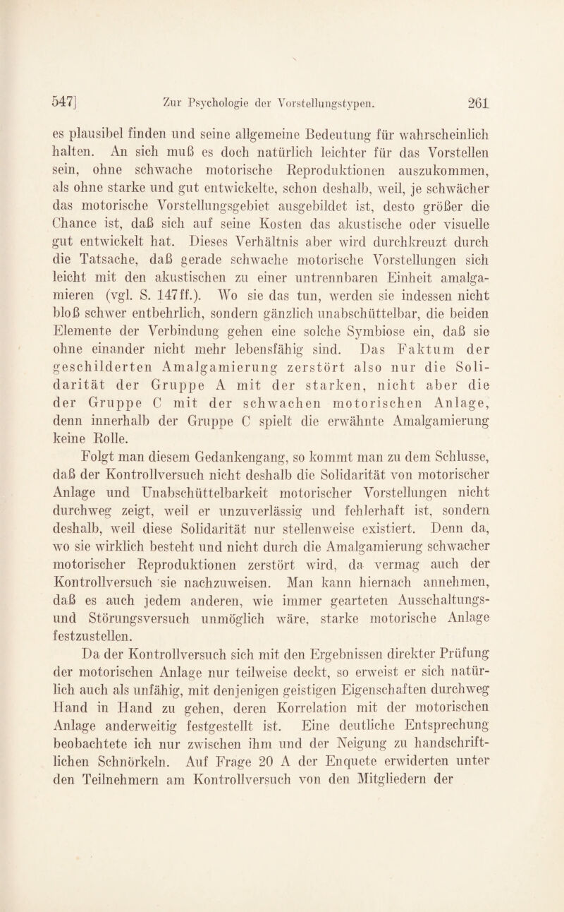 es plausibel finden und seine allgemeine Bedeutung für wahrscheinlich halten. An sich muß es doch natürlich leichter für das Vorstellen sein, ohne schwache motorische Reproduktionen auszukommen, als ohne starke und gut entwickelte, schon deshalb, weil, je schwächer das motorische Vorstellungsgebiet ausgebildet ist, desto größer die Chance ist, daß sich auf seine Kosten das akustische oder visuelle gut entwickelt hat. Dieses Verhältnis aber wird durchkreuzt durch die Tatsache, daß gerade schwache motorische Vorstellungen sich leicht mit den akustischen zu einer untrennbaren Einheit amalga- mieren (vgl. S. 147ff.). Wo sie das tun, werden sie indessen nicht bloß schwer entbehrlich, sondern gänzlich unabschüttelbar, die beiden Elemente der Verbindung gehen eine solche S}unbiose ein, daß sie ohne einander nicht mehr lebensfähig sind. Das Faktum der geschilderten Amalgamierung zerstört also nur die Soli¬ darität der Gruppe A mit der starken, nicht aber die der Gruppe C mit der schwachen motorischen Anlage, denn innerhalb der Gruppe C spielt die erwähnte Amalgamierung keine Rolle. Folgt man diesem Gedankengang, so kommt man zu dem Schlüsse, daß der Kontrollversuch nicht deshalb die Solidarität von motorischer Anlage und Unabschüttelbarkeit motorischer Vorstellungen nicht durchweg zeigt, weil er unzuverlässig und fehlerhaft ist, sondern deshalb, weil diese Solidarität nur stellenweise existiert. Denn da, wo sie wirklich besteht und nicht durch die Amalgamierung schwacher motorischer Reproduktionen zerstört wird, da vermag auch der Kontrollversuch sie nachzuweisen. Man kann hiernach annehmen, daß es auch jedem anderen, wie immer gearteten Ausschaltungs¬ und Störungsversuch unmöglich wäre, starke motorische Anlage festzustellen. Da der Kontrollversuch sich mit den Ergebnissen direkter Prüfung der motorischen Anlage nur teilweise deckt, so erweist er sich natür¬ lich auch als unfähig, mit denjenigen geistigen Eigenschaften durchweg Hand in Hand zu gehen, deren Korrelation mit der motorischen Anlage anderweitig festgestellt ist. Eine deutliche Entsprechung beobachtete ich nur zwischen ihm und der Neigung zu handschrift¬ lichen Schnörkeln. Auf Frage 20 A der Enquete erwiderten unter den Teilnehmern am Kontrollversuch von den Mitgliedern der