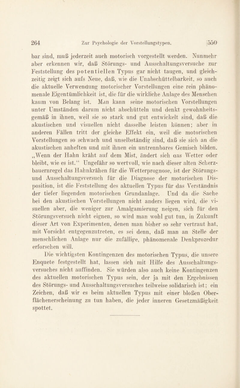 bar sind, muß jederzeit auch motorisch vorgestellt werden. Nunmehr aber erkennen wir, daß Störungs- und Ausschaltungsversuche zur Feststellung des potentiellen Typus gar nicht taugen, und gleich¬ zeitig zeigt sich aufs Neue, daß, wie die Unabschüttelbarkeit. so auch die aktuelle Verwendung motorischer Vorstellungen eine rein phäno¬ menale Eigentümlichkeit ist, die für die wirkliche Anlage des Menschen kaum von Belang ist. Man kann seine motorischen Vorstellungen unter Umständen darum nicht abschütteln und denkt gewohnheits¬ gemäß in ihnen, weil sie so stark und gut entwickelt sind, daß die akustischen und visuellen nicht dasselbe leisten können; aber in anderen Fällen tritt der gleiche Effekt ein, weil die motorischen Vorstellungen so schwach und unselbständig sind, daß sie sieb an die akustischen anheften und mit ihnen ein untrennbares Gemisch bilden. ,,Wenn der Hahn kräht auf dem Mist, ändert sich aas Wetter oder bleibt, wie es ist.“ Ungefähr so wertvoll, wie nach dieser alten Scherz¬ bauernregel das Hahnkrähen für die Wetterprognose, ist der Störungs¬ und Ausschaltungsversuch für die Diagnose der motorischen Dis¬ position, ist die Feststellung des aktuellen Typus für das Verständnis der tiefer liegenden motorischen Grundanlage. Und da die Sache bei den akustischen Vorstellungen nicht anders liegen wird, die vi¬ suellen aber, die weniger zur Amalgamierung neigen, sich für den Störungsversuch nicht eignen, so wird man wohl gut tun, in Zukunft dieser Art von Experimenten, denen man bisher so sehr vertraut hat, mit Vorsicht entgegenzutreten, es sei denn, daß man an Stelle der menschlichen Anlage nur die zufällige, phänomenale Denkprozedur erforschen will. Die wichtigsten Kontingenzen des motorischen Typus, die unsere Enquete festgestellt hat, lassen sich mit Hilfe des Ausschaltungs¬ versuches nicht auffinden. Sie würden also auch keine Kontingenzen des aktuellen motorischen Typus sein, der ja mit den Ergebnissen des Störungs- und Ausschaltungsversuches teilweise solidarisch ist; ein Zeichen, daß wir es beim aktuellen Typus mit einer bloßen Ober¬ flächenerscheinung zu tun haben, die jeder inneren Gesetzmäßigkeit spottet.