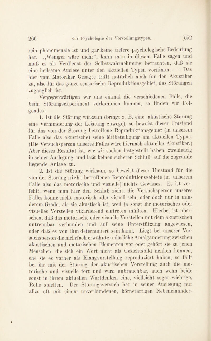 rein phänomenale ist und gar keine tiefere psychologische Bedeutung hat. ,,Weniger wäre mehr“, kann man in diesem Falle sagen und muß es als Verdienst der Selbstwahrnehmung betrachten, daß sie eine heilsame Auslese unter den aktuellen Typen vornimmt. — Das hier vom Motoriker Gesagte trifft natürlich auch für den Akustiker zu, also für das ganze sensorische Reproduktionsgebiet, das Störungen zugänglich ist. Vergegenwärtigen wir uns einmal die verschiedenen Fälle, die beim Störungsexperiment Vorkommen können, so finden wir Fol¬ gendes: 1. Ist die Störung wirksam (bringt z. B. eine akustische Störung eine Verminderung der Leistung zuwege), so beweist dieser Umstand für das von der Störung betroffene Reproduktionsgebiet (in unserem Falle also das akustische) seine Mitbeteiligung am aktuellen Typus. (Die Versuchsperson unseres Falles wäre hiernach aktueller Akustiker.) Aber dieses Resultat ist, wie wir soeben festgestellt haben, zweideutig in seiner Auslegung und läßt keinen sicheren Schluß auf die zugrunde liegende Anlage zu. 2. Ist die Störung wirksam, so beweist dieser Umstand für die von der Störung nicht betroffenen Reproduktionsgebiete (in unserem Falle also das motorische und visuelle) nichts Gewisses. Es ist ver¬ fehlt, wenn man hier den Schluß zieht, die Versuchsperson unseres Falles könne nicht motorisch oder visuell sein, oder doch nur in min¬ derem Grade, als sie akustisch ist, weil ja sonst ihr motorisches oder visuelles Vorstellen vikariierend eintreten müßten. Hierbei ist über¬ sehen, daß das motorische oder visuelle Vorstellen mit dem akustischen untrennbar verbunden und auf seine Unterstützung angewiesen, oder daß es von ihm determiniert sein kann. Liegt bei unserer Ver¬ suchsperson die mehrfach erwähnte unlösliche Amalgamierung zwischen akustischen und motorischen Elementen vor oder gehört sie zu jenen Menschen, die sich ein Wort nicht als Gesichtsbild denken können, ehe sie es vorher als Klangvorstellung reproduziert haben, so fällt bei ihr mit der Störung der akustischen Vorstellung auch die mo¬ torische und visuelle fort und wird unbrauchbar, auch wenn beide sonst in ihrem aktuellen Wortdenken eine, vielleicht sogar wichtige, Rolle spielten. Der Störungsversuch hat in seiner Auslegung nur allzu oft mit einem unverbundenen, körnerartigen Nebeneinander-