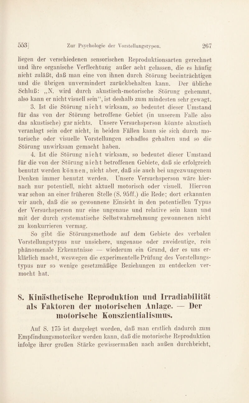 liegen der verschiedenen sensorischen Reproduktionsarten gerechnet und ihre organische Verflechtung außer acht gelassen, die es häufig nicht zuläßt, daß man eine von ihnen durch Störung beeinträchtigen und die übrigen unvermindert zurückbehalten kann. Der übliche Schluß: ,,N. wird durch akustisch-motorische Störung gehemmt, also kann er nicht visuell sein“, ist deshalb zum mindesten sehr gewagt. 3. Ist die Störung nicht wirksam, so bedeutet dieser Umstand für das von der Störung betroffene Gebiet (in unserem Falle also das almstische) gar nichts. Unsere Versuchsperson könnte akustisch veranlagt sein oder nicht, in beiden Fällen kann sie sich durch mo¬ torische oder visuelle Vorstellungen schadlos gehalten und so die Störung unwirksam gemacht haben. 4. Ist die Störung nicht wirksam, so bedeutet dieser Umstand für die von der Störung nicht betroffenen Gebiete, daß sie erfolgreich benutzt werden können, nicht aber, daß sie auch bei ungezwungenem Denken immer benutzt werden. Unsere Versuchsperson wäre hier¬ nach nur potentiell, nicht aktuell motorisch oder visuell. Hiervon warschon an einer früheren Stelle (S. 95ff.) die Rede; dort erkannten wir auch, daß die so gewonnene Einsicht in den potentiellen Typus der Versuchsperson nur eine ungenaue und relative sein kann und mit der durch systematische Selbstwahrnehmung gewonnenen nicht zu konkurrieren vermag. So gibt die Störungsmethode auf dem Gebiete des verbalen Vorstellungstypus nur unsichere, ungenaue oder zweideutige, rein phänomenale Erkenntnisse — wiederum ein Grund, der es uns er¬ klärlich macht, weswegen die experimentelle Prüfung des Vorstellungs- typus nur so wenige gesetzmäßige Beziehungen zu entdecken ver¬ mocht hat. 8. Kinästhetische Reproduktion und Irradiabilität als Faktoren der motorischen Anlage. — Der motorische Konszientialismus. Auf S. 175 ist dargelegt worden, daß man erstlich dadurch zum Empfindungsmotoriker werden kann, daß die motorische Reproduktion infolge ihrer großen Stärke gewissermaßen nach außen durchbricht,