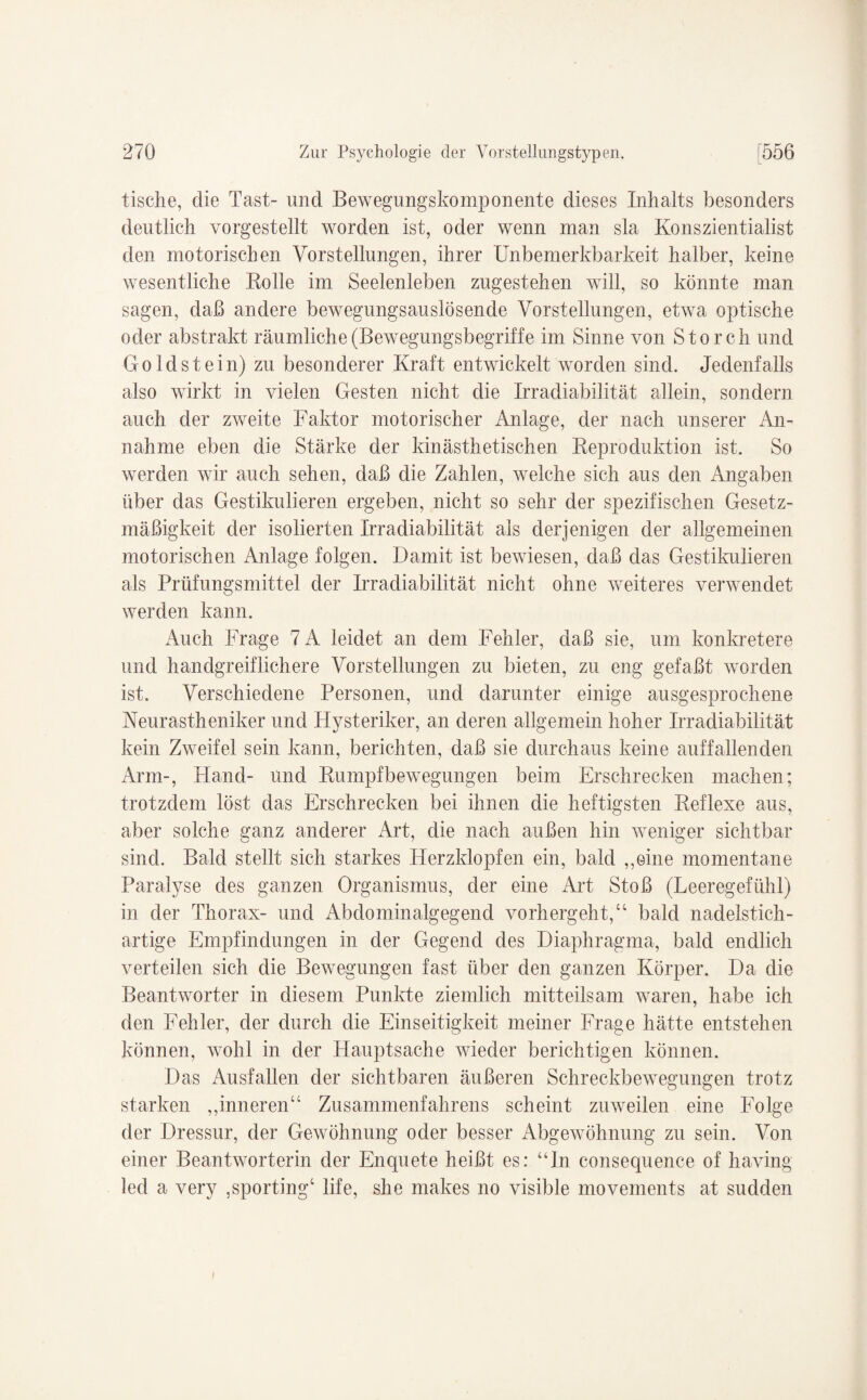 tische, die Tast- und Bewegungskomponente dieses Inhalts besonders deutlich vorgestellt worden ist, oder wenn man sla Konszientialist den motorischen Vorstellungen, ihrer Unbemerkbarkeit halber, keine wesentliche Rolle im Seelenleben zugestehen will, so könnte man sagen, daß andere bewegungsauslösende Vorstellungen, etwa optische oder abstrakt räumliche (Bewegungsbegriffe im Sinne von Storch und Goldstein) zu besonderer Kraft entwickelt worden sind. Jedenfalls also wirkt in vielen Gesten nicht die Irradiabilität allein, sondern auch der zweite Faktor motorischer Anlage, der nach unserer An¬ nahme eben die Stärke der kinästhetischen Reproduktion ist. So werden wir auch sehen, daß die Zahlen, welche sich aus den Angaben über das Gestikulieren ergeben, nicht so sehr der spezifischen Gesetz¬ mäßigkeit der isolierten Irradiabilität als derjenigen der allgemeinen motorischen Anlage folgen. Damit ist bewiesen, daß das Gestikulieren als Prüfungsmittel der Irradiabilität nicht ohne weiteres verwendet werden kann. Auch Frage 7A leidet an dem Fehler, daß sie, um konkretere und handgreiflichere Vorstellungen zu bieten, zu eng gefaßt worden ist. Verschiedene Personen, und darunter einige ausgesprochene Neurastheniker und Hysteriker, an deren allgemein hoher Irradiabilität kein Zweifel sein kann, berichten, daß sie durchaus keine auffallenden Arm-, Hand- und Rumpfbewegungen beim Erschrecken machen; trotzdem löst das Erschrecken bei ihnen die heftigsten Reflexe aus, aber solche ganz anderer Art, die nach außen hin weniger sichtbar sind. Bald stellt sich starkes Herzklopfen ein, bald ,,oine momentane Paralyse des ganzen Organismus, der eine Art Stoß (Leeregefühl) in der Thorax- und Abdominalgegend vorhergeht/4 bald nadelstich¬ artige Empfindungen in der Gegend des Diaphragma, bald endlich verteilen sich die Bewegungen fast über den ganzen Körper. Da die Beantworter in diesem Punkte ziemlich mitteilsam waren, habe ich den Fehler, der durch die Einseitigkeit meiner Frage hätte entstehen können, wohl in der Hauptsache wieder berichtigen können. Das Ausfallen der sichtbaren äußeren Schreckbewegungen trotz starken „inneren44 Zusammenfahrens scheint zuweilen eine Folge der Dressur, der Gewöhnung oder besser Abgewöhnung zu sein. Von einer Beantworterin der Enquete heißt es: “ln consequenee of having led a very ,sporting4 life, she makes no visible movements at sudden