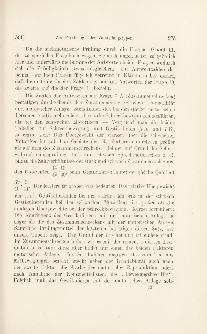 Da die sachmotorische Prüfung durch die Fragen 10 und 11, der zu speziellen Frageform wegen, ziemlich ungenau ist, so gebe ich hier und anderwärts die Summe der Antworten beider Fragen, wodurch sich die Zufälligkeiten etwas ausgleichen. Die Antwortzahlen der beiden einzelnen Fragen füge ich getrennt in Klammern bei, derart, daß die erste der beiden Zahlen sich auf die Antworten der Frage 10, die zweite auf die der Frage 11 bezieht. Die Zahlen der Antworten auf Frage 7 A (Zusammenschrecken) bestätigen durchgehends den Zusammenhang zwischen Irradiabilität und motorischer Anlage. Stets finden sich bei den stärker motorischen Personen relativ mehr solche, die starke Schreckbewegungen ausführen, als bei den schwachen Motorikern. — Vergleicht man die beiden Tabellen für Schreckbewegung und Gestikulieren (7 A und 7 B), so ergibt sich: Das Übergewicht der starken über die schwachen Motoriker ist auf dem Gebiete des Gestikulierens durchweg größer als auf dem des Zusammenschreckens. Bei den auf Grund der Selbst¬ wahrnehmungsprüfung stark und schwach Sprech motorischen z. B. bilden die Zahlverhältnisse der stark und schwach Zusammenzuckenden 34 10 den Quotienten '49 :40, Gestikulieren lautet der gleiche Quotient 39 9 ^0 : Der letztere ist größer, das bedeutet: Das relative Übergewicht der stark Gestikulierenden bei den starken Motorikern, der schwach Gestikulierenden bei den schwachen Motorikern ist größer als die analogen Übergewichte bei der Schreckbewegung, Kürzer formuliert: Die Kontingenz des Gestikulierens mit der motorischen Anlage ist enger als die des Zusammenschreckens mit der motorischen Anlage. Sämtliche Prüfungsmittel der letzteren bestätigen diesen Satz, wie unsere Tabelle zeigt. Der Grund der Erscheinung ist einleuchtend. Im Zusammenschrecken haben wir es mit der reinen, isolierten Irra¬ diabilität zu tun; diese aber bildet nur einen der beiden Faktoren motorischer Anlage. Im Gestikulieren dagegen, das zum Teil aus Mitbewegungen besteht, steckt neben der Irradiabilität auch noch der zweite Faktor, die Stärke der motorischen Reproduktion oder, nach Annahme der Konszientialisten, des ,,Bewegungsbegriffes“. Folglich muß das Gestikulieren mit der motorischen Anlage soli- 18*