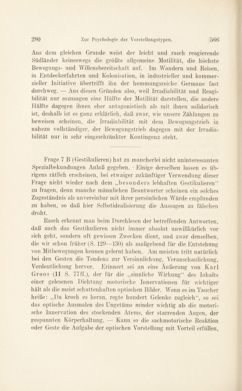 Aus dem gleichen Grunde weist der leicht und rasch reagierende Südländer keineswegs die größte allgemeine Motilität, die höchste Bewegungs- und Willensbereitschaft auf. Im Wandern und Reisen, in Entdeckerfahrten und Kolonisation, in industrieller und kommer¬ zieller Initiative übertrifft ihn der hemmungsreiche Germane fast durchweg. — Aus diesen Gründen also, weil Irradiabilität und Reagi- bilität nur sozusagen eine Hälfte der Motilität darstellen, die andere Hälfte dagegen ihnen eher antagonistisch als mit ihnen solidarisch ist, deshalb ist es ganz erklärlich, daß zwar, wie unsere Zählungen zu beweisen scheinen, die Irradiabilität mit dem Bewegungstrieb in nahezu vollständiger, der Bewegungstrieb dagegen mit der Irradia¬ bilität nur in sehr eingeschränkter Kontingenz steht. Frage 7 B (Gestikulieren) hat zu mancherlei nicht uninteressanten Spezialbekundungen Anlaß gegeben. Einige derselben lassen es üb¬ rigens rätlich erscheinen, bei etwaiger zukünftiger Verwendung dieser Frage nicht wieder nach dem „besonders lebhaften Gestikulieren“ zu fragen, denn manche männlichen Beantworter scheinen ein solches Zugeständnis als unvereinbar mit ihrer persönlichen Würde empfunden zu haben, so daß hier Selbstidealisierung die Aussagen zu fälschen droht. Rasch erkennt man beim Durchlesen der betreffenden Antworten, daß auch das Gestikulieren nicht immer absolut unwillkürlich vor sich geht, sondern oft gewissen Zwecken dient, und zwar denselben, die wir schon früher (S. 129—130) als maßgebend für die Entstehung von Mitbewegungen kennen gelernt haben. Am meisten tritt natürlich bei den Gesten die Tendenz zur Versinnlichung, Veranschaulichung, Verdeutlichung hervor. Erinnert sei an eine Äußerung von Karl Groos (11 S. 77ff.), 6er für die „sinnliche Wirkung“ des Inhalts einer gelesenen Dichtung motorische Innervationen für wichtiger hält als die meist schattenhaften optischen Bilder. Wenn es im Taucher heiße: „Da kroch es heran, regte hundert Gelenke zugleich“, so sei das optische Ausmalen des Ungetüms minder wichtig als die motori¬ sche Innervation des stockenden Atems, der starrenden Augen, der gespannten Körperhaltung. — Kann so die sachmotorische Reaktion oder Geste die Aufgabe der optischen Vorstellung mit Vorteil erfüllen.