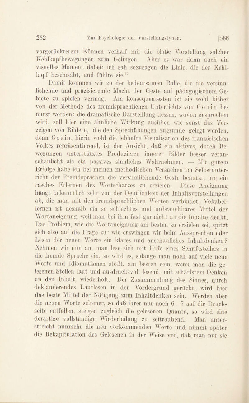 vorgerückterem Können verhalt mir die bloße Vorstellung solcher Kehlkopfbewegungen zum Gelingen. Aber es war dann auch ein visuelles Moment dabei; ich sah sozusagen die Linie, die der Kehl¬ kopf beschreibt, und fühlte sie.“ Damit kommen wir zu der bedeutsamen Rolle, die die versinn¬ lichende und präzisierende Macht der Geste auf pädagogischem Ge¬ biete zu spielen vermag. Am konsequentesten ist sie wohl bisher von der Methode des fremdsprachlichen Unterrichts von Gouin be¬ nutzt worden; die dramatische Darstelllung dessen, wovon gesprochen wird, soll hier eine ähnliche Wirkung ausüben wie sonst das Vor¬ zeigen von Bildern, die den Sprechübungen zugrunde gelegt werden, denn Gouin, hierin wohl die lebhafte Visualisation des französischen Volkes repräsentierend, ist der Ansicht, daß ein aktives, durch Be¬ wegungen unterstütztes Produzieren innerer Bilder besser veran¬ schaulicht als ein passives sinnliches Wahrnehmen. — Mit gutem Erfolge habe ich bei meinen methodischen Versuchen im Selbstunter¬ richt der Fremdsprachen die versinnlichende Geste benutzt, um ein rasches Erlernen des Wortschatzes zu erzielen. Diese Aneignung hängt bekanntlich sehr von der Deutlichkeit der Inhaltsvorstellungen ab, die man mit den fremdsprachlichen Worten verbindet; Vokabel¬ lernen ist deshalb ein so schlechtes und unbrauchbares Mittel der Wortaneignung, weil man bei ihm fast gar nicht an die Inhalte denkt. Das Problem, wie die Wortaneignung am besten zu erzielen sei, spitzt sich also auf die Frage zu: wie erzwingen wir beim Aussprechen oder Lesen der neuen Worte ein klares und anschauliches Inh alt denken ? Nehmen wir nun an, man lese sich mit Hilfe eines Schriftstellers in die fremde Sprache ein, so wird es, solange man noch auf viele neue Worte und Idiomatismen stößt, am besten sein, wenn man die ge¬ lesenen Stellen laut und ausdrucksvoll lesend, mit schärfstem Denken an den Inhalt, wiederholt. Der Zusammenhang des Sinnes, durch deklamierendes Lautlesen in den Vordergrund gerückt, wird hier das beste Mittel der Nötigung zum Inhaltdenken sein. Werden aber die neuen Worte seltener, so daß ihrer nur noch 6—7 auf die Druck¬ seite entfallen, steigen zugleich die gelesenen Quanta, so wird eine derartige vollständige Wiederholung zu zeitraubend. Man unter¬ streicht nunmehr die neu vorkommenden Worte und nimmt später die Rekapitulation des Gelesenen in der AVeise vor, daß man nur sie