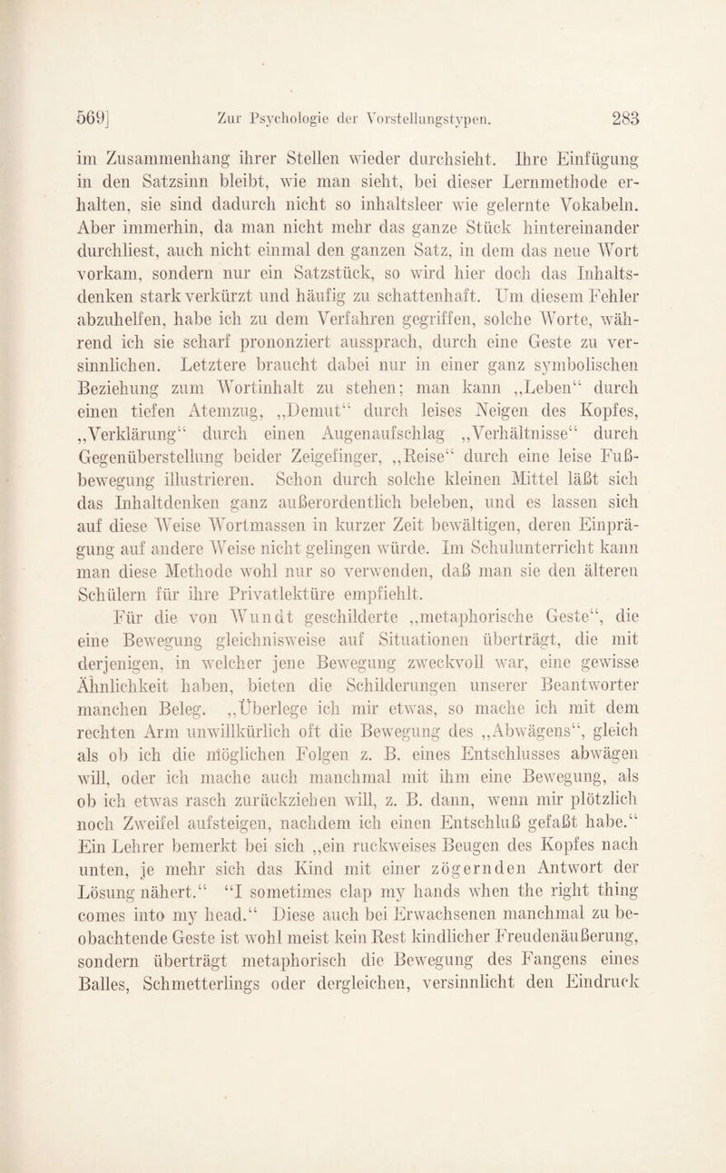 im Zusammenhang ihrer Stellen wieder durchsieht. Ihre Einfügung in den Satzsinn bleibt, wie man sieht, bei dieser Lernmethode er¬ halten, sie sind dadurch nicht so inhaltsleer wie gelernte Vokabeln. Aber immerhin, da man nicht mehr das ganze Stück hintereinander durchliest, auch nicht einmal den ganzen Satz, in dem das neue Wort vorkam, sondern nur ein Satzstück, so wird hier doch das Inhalts¬ denken stark verkürzt und häufig zu schattenhaft. Um diesem Fehler abzuhelfen, habe ich zu dem Verfahren gegriffen, solche Worte, wäh¬ rend ich sie scharf prononziert aussprach, durch eine Geste zu ver¬ sinnlichen. Letztere braucht dabei nur in einer ganz symbolischen Beziehung zum Wortinhalt zu stehen; man kann ,,Leben“ durch einen tiefen Atemzug, ,,Demut“ durch leises Neigen des Kopfes, „Verklärung“ durch einen Augenaufschlag „Verhältnisse“ durch Gegenüberstellung beider Zeigefinger, „Reise“ durch eine leise Fuß¬ bewegung illustrieren. Schon durch solche kleinen Mittel läßt sich das Inhaltdenken ganz außerordentlich beleben, und es lassen sich auf diese Weise Wortmassen in kurzer Zeit bewältigen, deren Einprä¬ gung auf andere Weise nicht gelingen würde. Im Schulunterricht kann man diese Methode wohl nur so verwenden, daß man sie den älteren Schülern für ihre Privatlektüre empfiehlt. Für die von Wundt geschilderte „metaphorische Geste“, die eine Bewegung gleichnisweise auf Situationen überträgt, die mit derjenigen, in welcher jene Bewegung zweckvoll war, eine gewisse Ähnlichkeit haben, bieten die Schilderungen unserer Beantworter manchen Beleg. „Überlege ich mir etwas, so mache ich mit dem rechten Arm unwillkürlich oft die Bewegung des „Abwägens“, gleich als ob ich die möglichen Folgen z. B. eines Entschlusses abwägen will, oder ich mache auch manchmal mit ihm eine Bewegung, als ob ich etwas rasch zurückziehen will, z. B. dann, wenn mir plötzlich noch Zweifel auf steigen, nachdem ich einen Entschluß gefaßt habe.“ Ein Lehrer bemerkt bei sich „ein ruckweises Beugen des Kopfes nach unten, je mehr sich das Kind mit einer zögernden Antwort der Lösung nähert.“ “I sometimes clap my hands when the right thing comes into my head.“ Diese auch bei Erwachsenen manchmal zu be¬ obachtende Geste ist wohl meist kein Rest kindlicher Freudenäußerung, sondern überträgt metaphorisch die Bewegung des Fangens eines Balles, Schmetterlings oder dergleichen, versinnlicht den Eindruck