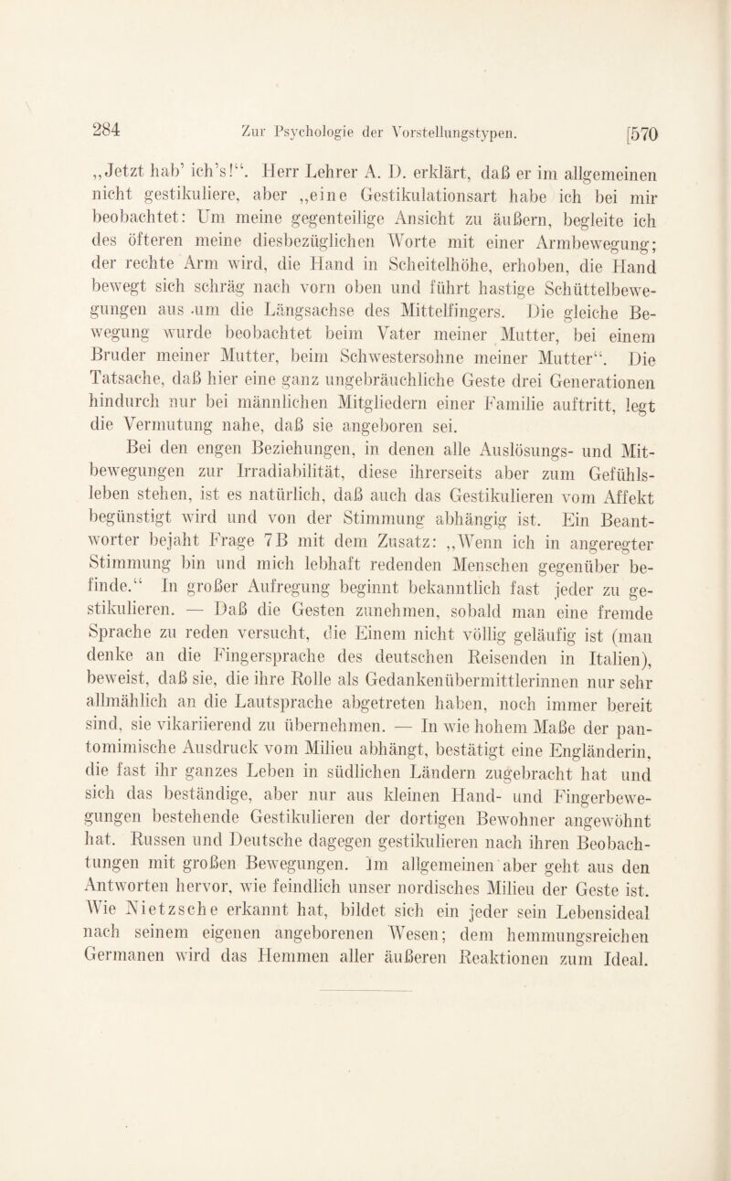 „Jetzt hab’ ich’s!“. Herr Lehrer A. D. erklärt, daß er im allgemeinen nicht gestikuliere, aber „eine Gestikulationsart habe ich bei mir beobachtet: Um meine gegenteilige Ansicht zu äußern, begleite ich des öfteren meine diesbezüglichen Worte mit einer Armbewegung; der rechte Arm wird, die Hand in Scheitelhöhe, erhoben, die Hand bewegt sich schräg nach vorn oben und führt hastige Schüttelbewe¬ gungen aus -um die Längsachse des Mittelfingers. Die gleiche Be¬ wegung wurde beobachtet beim Vater meiner Mutter, bei einem Bruder meiner Mutter, beim Schwestersohne meiner Mutter“. Die Tatsache, daß hier eine ganz ungebräuchliche Geste drei Generationen hindurch nur bei männlichen Mitgliedern einer Familie auftritt, legt die Vermutung nahe, daß sie angeboren sei. Bei den engen Beziehungen, in denen alle Auslösungs- und Mit¬ bewegungen zur Irradiabilität, diese ihrerseits aber zum Gefühls¬ leben stehen, ist es natürlich, daß auch das Gestikulieren vom Affekt begünstigt wird und von der Stimmung abhängig ist. Ein Beant¬ worter bejaht Frage 7B mit dem Zusatz: „Wenn ich in angeregter Stimmung bin und mich lebhaft redenden Menschen gegenüber be¬ finde.“ In großer Aufregung beginnt bekanntlich fast jeder zu ge¬ stikulieren. — Daß die Gesten zunehmen, sobald man eine fremde Sprache zu reden versucht, die Einem nicht völlig geläufig ist (man denke an die Fingersprache des deutschen Reisenden in Italien), beweist, daß sie, die ihre Rolle als Gedankenübermittlerinnen nur sehr allmählich an die Lautsprache abgetreten haben, noch immer bereit sind, sie vikariierend zu übernehmen. — In wie hohem Maße der pan¬ tomimische Ausdruck vom Milieu abhängt, bestätigt eine Engländerin, die fast ihr ganzes Leben in südlichen Ländern zugebracht hat und sich das beständige, aber nur aus kleinen Hand- und Fingerbewe- gungen bestehende Gestikulieren der dortigen Bewohner angewöhnt hat. Russen und Deutsche dagegen gestikulieren nach ihren Beobach¬ tungen mit großen Bewegungen. Im allgemeinen aber geht aus den Antworten hervor, wie feindlich unser nordisches Milieu der Geste ist. Wie Nietzsche erkannt hat, bildet sich ein jeder sein Lebensideal nach seinem eigenen angeborenen Wesen; dem hemmungsreichen Germanen wird das Hemmen aller äußeren Reaktionen zum Ideal.