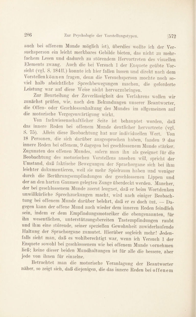 auch bei offenem Munde möglich ist), überdies wollte ich der Ver¬ suchsperson ein leicht merkbares Gebilde bieten, das nicht zu mehr¬ fachem Lesen und dadurch zu störendem Hervortreten des visuellen Elements zwang. Auch die bei Versuch 1 der Enquete geübte Vor¬ sicht (vgl. S. 184ff.) konnte ich hier fallen lassen und direkt nach dem Vorstellen können fragen, denn die Versuchsperson mochte noch so¬ viel halb absichtliche Sprechbewegungen machen, die geforderte Leistung war auf diese Weise nicht hervorzubringen. Zur Beurteilung der Zuverlässigkeit des Verfahrens wollen wir zunächst prüfen, wie, nach den Bekundungen unserer Beantworter, die Offen- oder Geschlossenhaltung des Mundes im allgemeinen auf die motorische Vergegenwärtigung wirkt. Von fachwissenschaftlicher Seite ist behauptet worden, daß das innere Reden bei offenem Munde deutlicher hervortrete (vgl. S. 75). Allein diese Beobachtung hat nur individuellen Wert. Von 18 Personen, die sich darüber ausgesprochen haben, fanden 9 das innere Reden bei offenem, 9 dagegen bei geschlossenem Munde stärker. Zugunsten des offenen Mundes, sofern man ihn als geeignet für die Beobachtung des motorischen Vorstellens ansehen will, spricht der Umstand, daß taktische Bewegungen der Sprachorgane sich bei ihm leichter dokumentieren, weil sie mehr Spielraum haben und weniger durch die Berührungsempfindungen der geschlossenen Lippen und der an den harten Gaumen gelegten Zunge überdeckt werden. Mancher, der bei geschlossenem Munde zuerst leugnet, daß er beim Wortdenken unwillkürliche Sprechzuckungen macht, wird nach einiger Beobach¬ tung bei offenem Munde darüber belehrt, daß er es doch tut. — Da¬ gegen kann der offene Mund auch wieder dem inneren Reden feindlich sein, indem er dem Empfindungsmotoriker die ebengenannten, für ihn wesentlichen, unterstützungsbereiten Tastempfindungen raubt und ihm eine störende, seiner speziellen Gewohnheit zuwiderlaufende Haltung der Sprachorgane zumutet. Hierüber sogleich mehr! Jeden¬ falls sieht man, daß es wahlberechtigt war, wenn ich Versuch 1 der Enquete sow ohl bei geschlossenem wrie bei offenem Munde 'vornehmen ließ, keine dieser beiden Mundhaltungen ist für alle die bessere, aber jede von ihnen für einzelne. Betrachtet man die motorische Veranlagung der Beantworter näher, so zeigt sich, daß diejenigen, die das innere Reden bei offenem