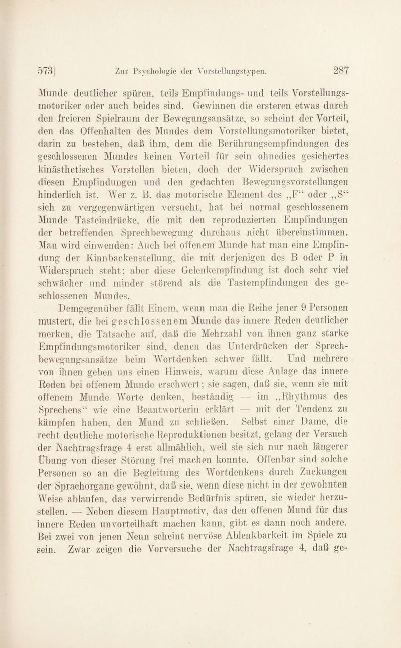 Munde deutlicher spüren, teils Empfindlings- und teils Vorstellungs¬ motoriker oder auch beides sind. Gewinnen die ersteren etwas durch den freieren Spielraum der Bewegungsansätze, so scheint der Vorteil, den das Offenhalten des Mundes dem Vorstellungsmotoriker bietet, darin zu bestehen, daß ihm, dem die Berührungsempfindungen des geschlossenen Mundes keinen Vorteil für sein ohnedies gesichertes kinästhetisches Vorstellen bieten, doch der Widerspruch zwischen diesen Empfindungen und den gedachten Bewegungsvorstellungen hinderlich ist. Wer z. B. das motorische Element des ,,FU oder ,,S“ sich zu vergegenwärtigen versucht, hat bei normal geschlossenem Munde Tasteindrücke, die mit den reproduzierten Empfindungen der betreffenden Sprechbewegung durchaus nicht übereinstimmen. Man wird einwenden: Auch bei offenem Munde hat man eine Empfin¬ dung der Kinnbackenstellung, die mit derjenigen des B oder B in Widerspruch steht; aber diese Gelenkempfindung ist doch sehr viel schwächer und minder störend als die Tastempfindungen des ge¬ schlossenen Mundes. Demgegenüber fällt Einem, wenn man die Reihe jener 9 Personen mustert, die bei geschlossenem Munde das-innere Reden deutlicher merken, die Tatsache auf, daß die Mehrzahl von ihnen ganz starke Empfindungsmotoriker sind, denen das Unterdrücken der Sprech¬ bewegungsansätze beim Wortdenken schwer fällt. Und mehrere von ihnen geben uns einen Hinweis, warum diese Anlage das innere Reden bei offenem Munde erschwert; sie sagen, daß sie, wenn sie mit offenem Munde Worte denken, beständig — im ,,Rhythmus des Sprechens“ wie eine Beantworterin erklärt — mit der Tendenz zu kämpfen haben, den Mund zu schließen. Selbst einer Dame, die recht deutliche motorische Reproduktionen besitzt, gelang der Versuch der Nachtragsfrage 4 erst allmählich, weil sie sich nur nach längerer Übung von dieser Störung frei machen konnte. Offenbar sind solche Personen so an die Begleitung des Wortdenkens durch Zuckungen der Sprachorgane gewöhnt, daß sie, wenn diese nicht in der gewohnten Weise ablaufen, das verwirrende Bedürfnis spüren, sie wieder herzu- stellen. — Neben diesem Hauptmotiv, das den offenen Mund für das innere Reden unvorteilhaft machen kann, gibt es dann noch andere. Bei zwei von jenen Neun scheint nervöse Ablenkbarkeit im Spiele zu sein. Zwar zeigen die Vorversuche der Nachtragsfrage 4, daß ge-