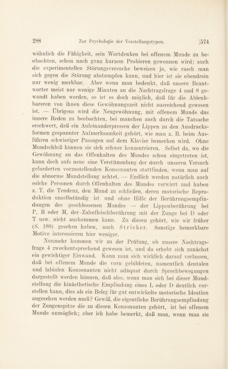 wohnlich die Fähigkeit, sein Wortdenken bei offenem Munde zu be¬ obachten, schon nach ganz kurzem Probieren gewonnen wird; auch die experimentellen Störungsversuche beweisen ja, wie rasch man sich gegen die Störung abstumpfen kann, und hier ist sie obendrein nur wenig merkbar. Aber wenn man bedenkt, daß unsere Beant¬ worter meist nur wenige Minuten an die Nachtragsfrage 4 und 8 ge¬ wandt haben werden, so ist es doch möglich, daß für die Ablenk¬ bareren von ihnen diese Gewöhnungszeit nicht ausreichend gewesen ist. — Übrigens wird die Neugewöhnung, mit offenem Munde das innere Reden zu beobachten, bei manchen auch durch die Tatsache erschwert, daß ein Aufeinanderpressen der Lippen zu den Ausdrucks¬ formen gespannter Aufmerksamkeit gehört, wie man z. B. beim Aus¬ führen schwieriger Passagen auf dem Klavier bemerken wird. Ohne Mundschluß können sie sich schwer konzentrieren. Selbst da, wo die Gewöhnung an das Offenhalten des Mundes schon eingetreten ist, kann doch aufs neue eine Verstümmlung der durch unseren Versuch geforderten vorzustellenden Konsonanten stattfinden, wenn man auf die abnorme Mundstellung achtet. — Endlich werden natürlich auch solche Personen durch Offenhalten des Mundes verwirrt und haben z. I. die Tendenz, den Mund zu schließen, deren motorische Repro¬ duktion unselbständig ist und ohne Hilfe der Berührungsempfin¬ dungen des geschlossenen Mundes — der Lippenberührung bei P, B oder M, der Zahnfleischberührung mit der Zunge bei D oder T usw. nicht auskommen kann. Zu diesen gehört, wie wir früher (S. 180) gesehen haben, auch Stricker. Sonstige bemerkbare Motive interessieren hier weniger. Nunmehr kommen wir zu der Prüfung, ob unsere Nachtrags¬ frage 4 zweckentsprechend gewesen ist, und da erhebt sich zunächst ein gewichtiger Einwand. Kann man sich wirklich darauf verlassen, daß bei offenem Munde die vorn gebildeten, namentlich dentalen und labialen Konsonanten nicht adäquat durch Sprechbewegungen dargestellt werden können, daß also, wenn man sich bei dieser Mund¬ stellung die kinästhetische Empfindung eines L oder D deutlich vor¬ stellen kann, dies als ein Beleg für gut entwickelte motorische ldeation angesehen werden muß? Gewiß, die eigentliche Berührungsempfindung der Zungenspitze die zu diesen Konsonanten gehört, ist bei offenem Munde unmöglich; aber ich habe bemerkt, daß man, wenn man sie
