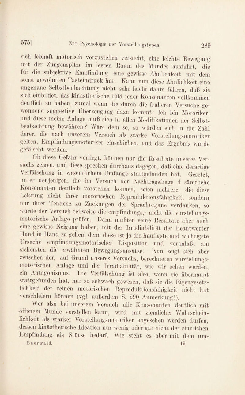 sicli lebhaft motorisch vorzustellen versucht, eine leichte Bewegung mit der Zungenspitze im leeren Baum des Mundes ausführt, die füi die subjektive Empfindung eine gewisse Ähnlichkeit mit dem sonst gewohnten Tasteindruck hat. Kann nun diese Ähnlichkeit eine ungenaue Selbstbeobachtung nicht sehr leicht dahin führen, daß sie sich einbildet, das kinästhetische Bild jener Konsonanten vollkommen deutlich zu haben, zumal wenn die durch die früheren Versuche ge¬ wonnene suggestive Überzeugung dazu kommt: Ich bin Motoriker, und diese meine Anlage muß sich in allen Modifikationen der Selbst¬ beobachtung bewähren? Wäre dem so, so würden sich in die Zahl derer, die nach unserem Versuch als starke Vorstellungsmotoriker gelten, Empfindungsmotoriker einschieben, und das Ergebnis würde gefälscht werden. Ob diese Gefahr vorliegt, können nur die Besultate unseres Ver¬ suchs zeigen, und diese sprechen durchaus dagegen, daß eine derartige Verfälschung in wesentlichem Umfange stattgefunden hat. Gesetzt, unter denjenigen, die im Versuch der Nachtragsfrage 4 sämtliche Konsonanten deutlich vorstellen können, seien mehrere, die diese Leistung nicht ihrer motorischen Reproduktionsfähigkeit, sondern nur ihrer Tendenz zu Zuckungen der Sprachorgane verdanken, so würde dei Versuch teilweise die empfindungs,- nicht die vorstellungs¬ motorische Anlage prüfen. Dann müßten seine Besultate aber auch eine gewisse Neigung haben, mit der Irradiabilität der Beantworter Hand in Hand zu gehen, denn diese ist ja die häufigste und wuchtigste Ursache empfindungsmotorischer Disposition und veranlaßt am sich eisten die erwähnten Bewegungsansätze. Nun zeigt sich aber zwischen der, auf Grund unseres Versuchs, berechneten vorstellungs- motorischen Anlage und der Irradiabilität, wie wir sehen werden, ein Antagonismus. Die Verfälschung ist also, wrenn sie überhaupt stattgefunden hat, nur so schwach gewesen, daß sie die Eigengesetz¬ lichkeit der reinen motorischen Reproduktionsfähigkeit nicht hat verschleiern können (vgl. außerdem S. 290 Anmerkung!). A4 er also bei unserem Versuch alle Kcnsonanten deutlich mit oiienem Munde vorstellen kann, wTird mit ziemlicher Wahrschein¬ lichkeit als starker Vorstellungsmotoriker angesehen werden dürfen, dessen kinästhetische Ideation nur wenig oder gar nicht der sinnlichen Empfindung als Stütze bedarf. Wie steht es aber mit dem um- 19 Baerwald.