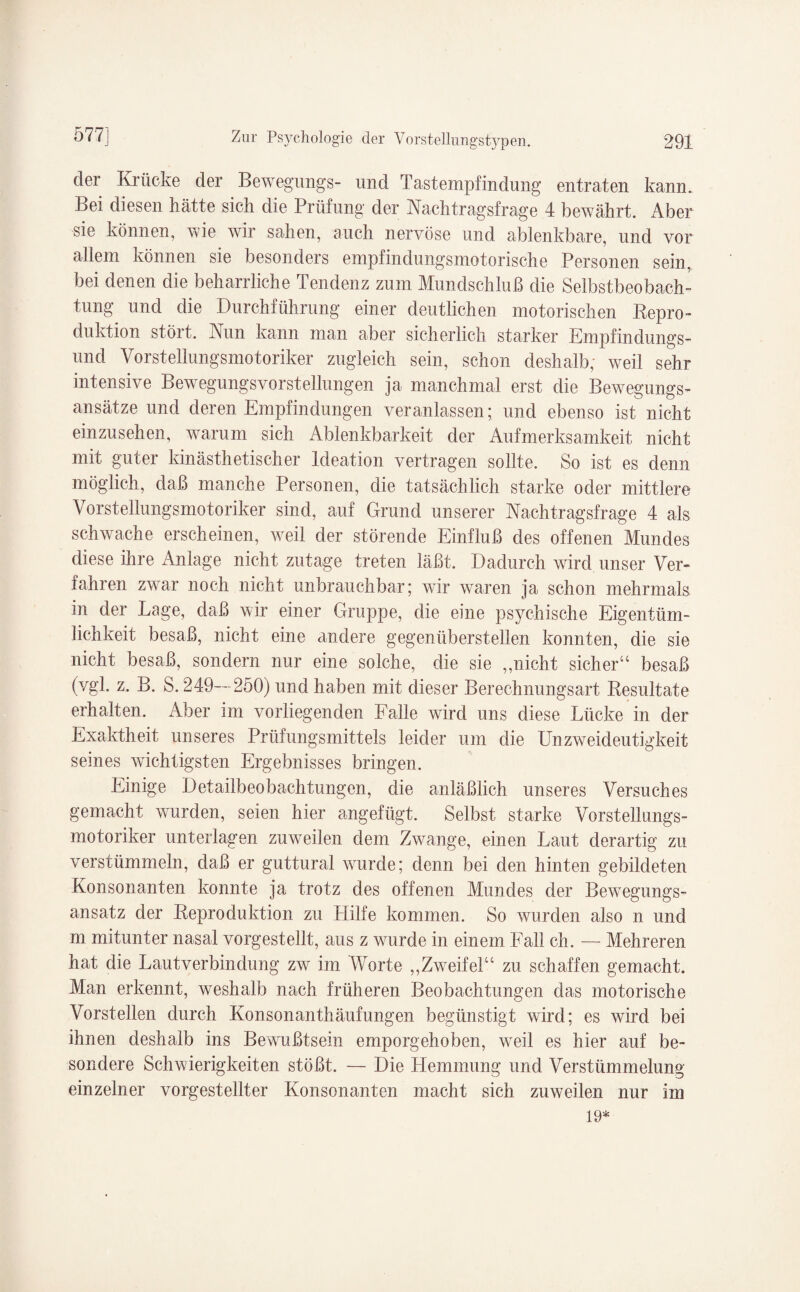 der Krücke der Bewegungs- und Tastempfindung entraten kann. Bei diesen hätte sich die Prüfung: der Nachtragsfrage 4 bewährt. Aber sie können, wie wir sahen, auch nervöse und ablenkbare, und vor allem können sie besonders empfindungsmotorische Personen sein, bei denen die beharrliche Tendenz zum Mundschluß die Selbstbeobach¬ tung und die Durchführung einer deutlichen motorischen Repro¬ duktion stört. Run kann man aber sicherlich starker Empfindungs¬ und Vorstellungsmotoriker zugleich sein, schon deshalb; weil sehr intensive Bewegungsvorstellungen ja manchmal erst die Bewegungs¬ ansätze und deren Empfindungen veranlassen; und ebenso ist nicht einzusehen, warum sich Ablenkbarkeit der Aufmerksamkeit nicht mit guter kin ästhetisch er ldeation vertragen sollte. So ist es denn möglich, daß manche Personen, die tatsächlich starke oder mittlere Vorstellungsmotoriker sind, auf Grund unserer Nachtragsfrage 4 als schwache erscheinen, weil der störende Einfluß des offenen Mundes diese ihre Anlage nicht zutage treten läßt. Dadurch wird unser Ver¬ fahren zwar noch nicht unbrauchbar; wir waren ja schon mehrmals, in der Lage, daß wir einer Gruppe, die eine psychische Eigentüm¬ lichkeit besaß, nicht eine andere gegenüberstellen konnten, die sie nicht besaß, sondern nur eine solche, die sie ,,nicht sicher“ besaß (vgl. z. B. S. 249—250) und haben mit dieser Berechnungsart Resultate erhalten. Aber im vorliegenden Falle wird uns diese Lücke in der Exaktheit unseres Prüfungsmittels leider um die Unzweideutigkeit seines wichtigsten Ergebnisses bringen. Einige Detailbeobachtungen, die anläßlich unseres Versuches gemacht wurden, seien hier angefügt. Selbst starke Vorstellungs- motoriker unterlagen zuweilen dem Zwange, einen Laut derartig zu verstümmeln, daß er guttural wurde; denn bei den hinten gebildeten Konsonanten konnte ja trotz des offenen Mundes der Bewegungs¬ ansatz der Reproduktion zu LIilfe kommen. So wurden also n und m mitunter nasal vorgestellt, aus z wurde in einem Fall ch. — Mehreren hat die Lautverbindung zw im Worte ,,Zweifel“ zu schaffen gemacht. Man erkennt, weshalb nach früheren Beobachtungen das motorische Vorstellen durch Konsonanthäufungen begünstigt wird; es wird bei ihnen deshalb ins Bewußtsein emporgehoben, weil es hier auf be¬ sondere Schwierigkeiten stößt. — Die Hemmung und Verstümmelung- einzelner vorgestellter Konsonanten macht sich zuweilen nur im 19*