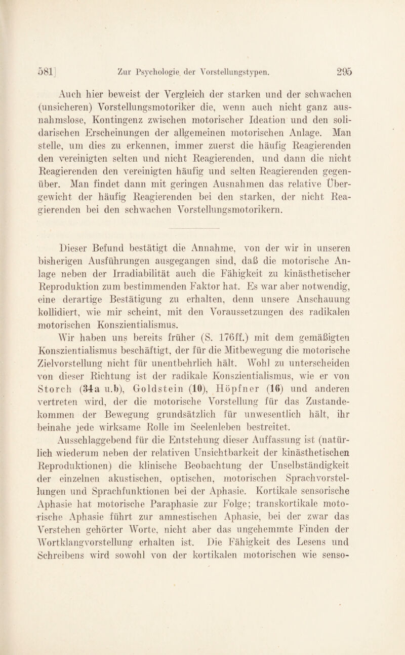 Auch hier beweist der Vergleich der starken und der schwachen (unsicheren) Vorstellungsmotoriker die, wenn auch nicht ganz aus¬ nahmslose, Kontingenz zwischen motorischer Ideation und den soli¬ darischen Erscheinungen der allgemeinen motorischen Anlage. Man stelle, um dies zu erkennen, immer zuerst die häufig Reagierenden den vereinigten selten und nicht Reagierenden, und dann die nicht Reagierenden den vereinigten häufig und selten Reagierenden gegen¬ über. Man findet dann mit geringen Ausnahmen das relative Über¬ gewicht der häufig Reagierenden bei den starken, der nicht Rea¬ gierenden bei den schwachen Vorstellungsmotorikern. Dieser Befund bestätigt die Annahme, von der wir in unseren bisherigen Ausführungen ausgegangen sind, daß die motorische An¬ lage neben der Irradiabilität auch die Fähigkeit zu kinästhetischer Reproduktion zum bestimmenden Faktor hat. Es war aber notwendig, eine derartige Bestätigung zu erhalten, denn unsere Anschauung kollidiert, wie mir scheint, mit den Voraussetzungen des radikalen motorischen Konszientialismus. Wir haben uns bereits früher (S. 176ff.) mit dem gemäßigten Konszientialismus beschäftigt, der für die Mitbewegung die motorische Zielvorstellung nicht für unentbehrlich hält. Wohl zu unterscheiden von dieser Richtung ist der radikale Konszientialismus, wie er von Storch (34a u.b), Goldstein (10), Hopfner (10) und anderen vertreten wird, der die motorische Vorstellung für das Zustande¬ kommen der Bewegung grundsätzlich für unwesentlich hält, ihr beinahe jede wirksame Rolle im Seelenleben bestreitet. Ausschlaggebend für die Entstehung dieser Auffassung ist (natür¬ lich wiederum neben der relativen Unsichtbarkeit der kinästhetischen Reproduktionen) die klinische Beobachtung der Unselbständigkeit der einzelnen akustischen, optischen, motorischen Sprachvorstel- lungen und Sprachfunktionen bei der Aphasie. Kortikale sensorische Aphasie hat motorische Paraphasie zur Folge; transkortikale moto¬ rische Aphasie führt zur amnestischen Aphasie, bei der zwar das Verstehen gehörter Worte, nicht aber das ungehemmte Finden der Wortklangvorstellung erhalten ist. Die Fähigkeit des Lesens und Schreibens wird sowohl von der kortikalen motorischen wie senso-