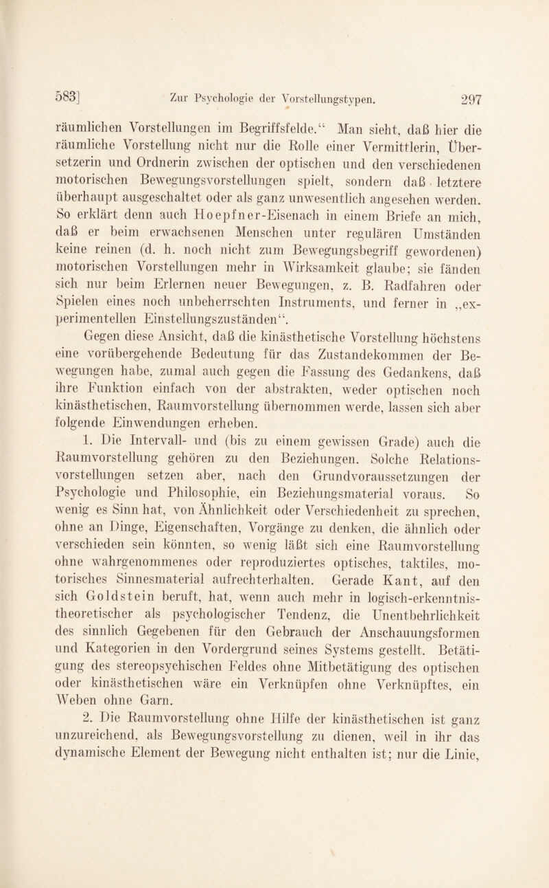 räumlichen Vorstellungen im Begriffsfelde.“ Man sieht, daß hier die räumliche Vorstellung nicht nur die Rolle einer Vermittlerin, Über¬ setzerin und Ordnerin zwischen der optischen und den verschiedenen motorischen Bewegungsvorstellungen spielt, sondern daß letztere überhaupt ausgeschaltet oder als ganz unwesentlich angesehen werden. So erklärt denn auch H oepfner-Eisenach in einem Briefe an mich, daß er beim erwachsenen Menschen unter regulären Umständen keine reinen (d. h. noch nicht zum Bewegungsbegriff gewordenen) motorischen Vorstellungen mehr in Wirksamkeit glaube; sie fänden sich nur beim Erlernen neuer Bewegungen, z. B. Radfahren oder Spielen eines noch unbeherrschten Instruments, und ferner in „ex¬ perimentellen Einstellungszuständen“. Gegen diese Ansicht, daß die kinästhetische Vorstellung höchstens eine vorübergehende Bedeutung für das Zustandekommen der Be¬ wegungen habe, zumal auch gegen die Fassung des Gedankens, daß ihre Funktion einfach von der abstrakten, weder optischen noch kinästhetischen, Raumvorstellung übernommen werde, lassen sich aber folgende Einwendungen erheben. 1. Die Intervall- und (bis zu einem gewissen Grade) auch die Raumvorstellung gehören zu den Beziehungen. Solche Relations¬ vorstellungen setzen aber, nach den Grundvoraussetzungen der Psychologie und Philosophie, ein Beziehungsmaterial voraus. So wenig es Sinn hat, von Ähnlichkeit oder Verschiedenheit zu sprechen, ohne an Dinge, Eigenschaften, Vorgänge zu denken, die ähnlich oder verschieden sein könnten, so wenig läßt sich eine Raumvorstellung ohne wahrgenommenes oder reproduziertes optisches, taktiles, mo¬ torisches Sinnesmaterial aufrechterhalten. Gerade Kant, auf den sich Goldstein beruft, hat, wenn auch mehr in logisch-erkenntnis¬ theoretischer als psychologischer Tendenz, die Unentbehrlichkeit des sinnlich Gegebenen für den Gebrauch der Anschauungsformen und Kategorien in den Vordergrund seines Systems gestellt. Betäti¬ gung des stereopsychischen Feldes ohne Mitbetätigung des optischen oder kinästhetischen wäre ein Verknüpfen ohne Verknüpftes, ein Weben ohne Garn. 2. Die Raumvorstellung ohne Hilfe der kinästhetischen ist ganz unzureichend, als Bewegungsvorstellung zu dienen, weil in ihr das dynamische Element der Bewegung nicht enthalten ist; nur die Linie,