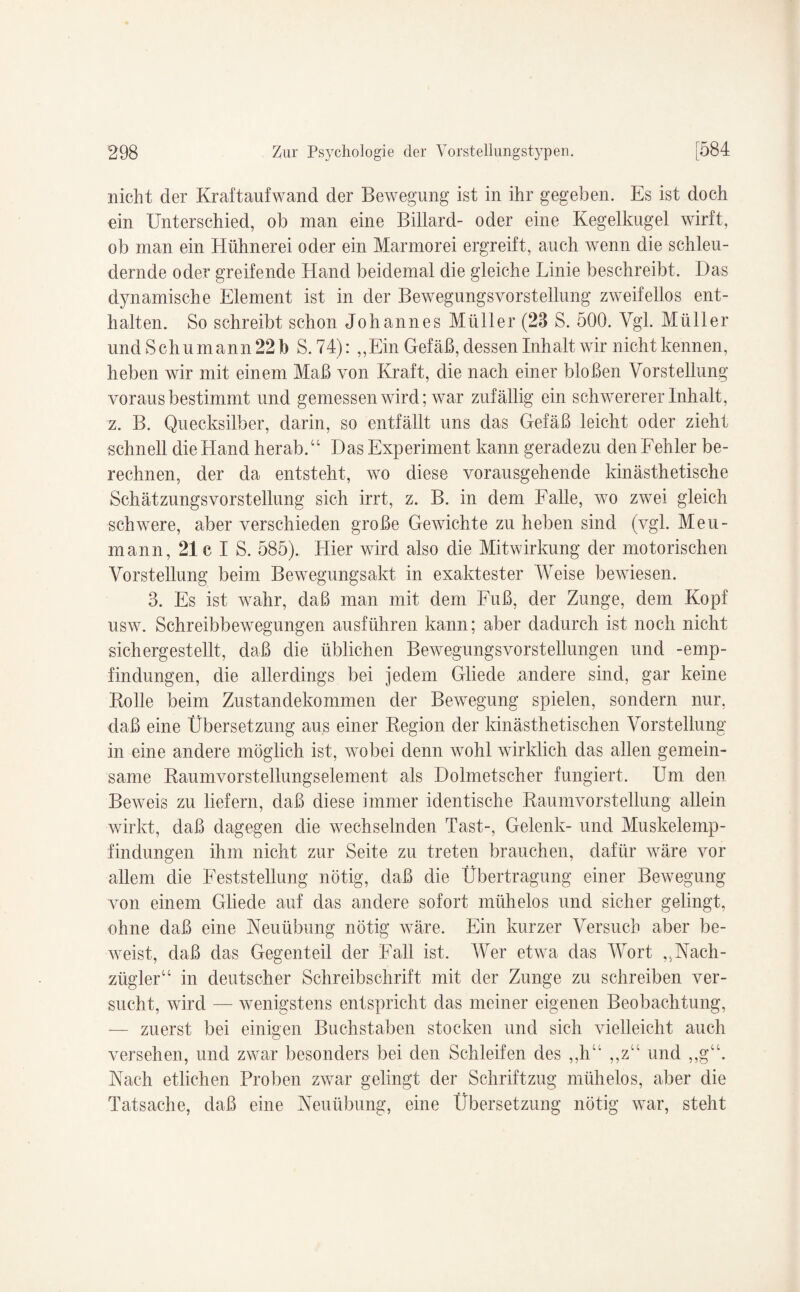 nicht der Kraftaufwand der Bewegung ist in ihr gegeben. Es ist doch ein Unterschied, ob man eine Billard- oder eine Kegelkugel wirft, ob man ein Hühnerei oder ein Marmorei ergreift, auch wenn die schleu¬ dernde oder greifende Hand beidemal die gleiche Linie beschreibt. Das dynamische Element ist in der Bewegungsvorstellung zweifellos ent¬ halten. So schreibt schon Johannes Müller (23 S. 500. Vgl. Müller und Schumann 22b S. 74): „Ein Gefäß, dessen Inhalt wir nicht kennen, heben wir mit einem Maß von Kraft, die nach einer bloßen Vorstellung voraus bestimmt und gemessen wird; war zufällig ein schwererer Inhalt, z. B. Quecksilber, darin, so entfällt uns das Gefäß leicht oder zieht schnell die Hand herab.“ Das Experiment kann geradezu den Fehler be¬ rechnen, der da entsteht, wo diese vorausgehende kinästhetische Schätzungsvorstellung sich irrt, z. B. in dem Falle, wo zwei gleich schwere, aber verschieden große Gewichte zu heben sind (vgl. Meu- mann, 21c I S. 585). Liier wird also die Mitwirkung der motorischen Vorstellung beim Bewegungsakt in exaktester Weise bewiesen. 3. Es ist wahr, daß man mit dem Fuß, der Zunge, dem Kopf usw. Schreibbewegungen ausführen kann; aber dadurch ist noch nicht sichergestellt, daß die üblichen Bewegungsvorstellungen und -emp- f in düngen, die allerdings bei jedem Gliede andere sind, gar keine Rolle beim Zustandekommen der Bewegung spielen, sondern nur, daß eine Übersetzung aus einer Region der Unästhetischen Vorstellung in eine andere möglich ist, wobei denn wohl wirklich das allen gemein¬ same Raumvorstellungselement als Dolmetscher fungiert. Um den Beweis zu liefern, daß diese immer identische Raumvorstellung allein wirkt, daß dagegen die wechselnden Tast-, Gelenk- und Muskelemp¬ findungen ihm nicht zur Seite zu treten brauchen, dafür wäre vor allem die Feststellung nötig, daß die Übertragung einer Bewegung von einem Gliede auf das andere sofort mühelos und sicher gelingt, ohne daß eine Neuübung nötig wäre. Ein kurzer Versuch aber be¬ weist, daß das Gegenteil der Fall ist. Wer etwa das Wort „Nach¬ zügler“ in deutscher Schreibschrift mit der Zunge zu schreiben ver¬ sucht, wird — wenigstens entspricht das meiner eigenen Beobachtung, — zuerst bei einigen Buchstaben stocken und sich vielleicht auch versehen, und zwar besonders bei den Schleifen des ,,li“ „z“ und „g“. Nach etlichen Proben zwar gelingt der Schriftzug mühelos, aber die Tatsache, daß eine Neuübung, eine Übersetzung nötig war, steht