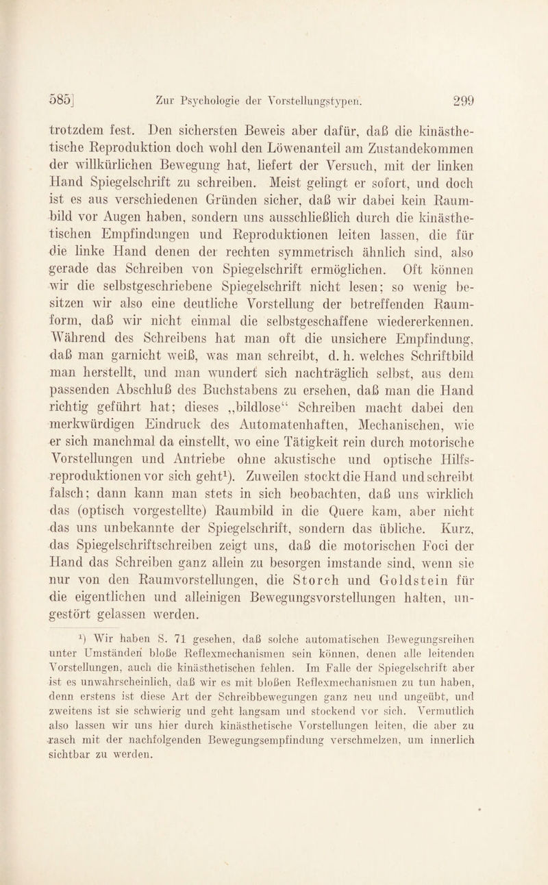 trotzdem fest. Den sichersten Beweis aber dafür, daß die kinästhe- tische Keproduktion doch wohl den Löwenanteil am Zustandekommen der willkürlichen Bewegung hat, liefert der Versuch, mit der linken Hand Spiegelschrift zu schreiben. Meist gelingt er sofort, und doch ist es aus verschiedenen Gründen sicher, daß wir dabei kein Raum¬ bild vor Augen haben, sondern uns ausschließlich durch die kinästhe- tischen Empfindungen und Reproduktionen leiten lassen, die für die linke Hand denen der rechten symmetrisch ähnlich sind, also gerade das Schreiben von Spiegelschrift ermöglichen. Oft können wir die selbstgeschriebene Spiegelschrift nicht lesen; so wenig be¬ sitzen wir also eine deutliche Vorstellung der betreffenden Raum- form, daß wir nicht einmal die selbstgeschaffene wiedererkennen. Während des Schreibens hat man oft die unsichere Empfindung, daß man garnicht weiß, was man schreibt, d. h. welches Schriftbild man herstellt, und man wundert sich nachträglich selbst, aus dem passenden Abschluß des Buchstabens zu ersehen, daß man die Hand richtig geführt hat; dieses ,,bildlose“ Schreiben macht dabei den merkwürdigen Eindruck des Automatenhaften, Mechanischen, wie er sich manchmal da einstellt, wo eine Tätigkeit rein durch motorische Vorstellungen und Antriebe ohne akustische und optische Hilfs¬ reproduktionen vor sich geht1). Zuweilen stockt die Hand und schreibt falsch; dann kann man stets in sich beobachten, daß uns wirklich das (optisch vorgestellte) Raumbild in die Quere kam, aber nicht das uns unbekannte der Spiegelschrift, sondern das übliche. Kurz, das Spiegelschriftschreiben zeigt uns, daß die motorischen Foci der Hand das Schreiben ganz allein zu besorgen imstande sind, wenn sie nur von den Raumvorstellungen, die Storch und Goldstein für die eigentlichen und alleinigen Bewegungsvorstellungen halten, un¬ gestört gelassen werden. 1) Wir haben S. 71 gesehen, daß solche automatischen Bewegungsreihen unter Umständen bloße Reflexmechanismen sein können, denen alle leitenden Vorstellungen, auch die kinästhetischen fehlen. Im Falle der Spiegelschrift aber ist es unwahrscheinlich, daß wir es mit bloßen Reflexmechanismen zu tun haben, denn erstens ist diese Art der Schreibbewegungen ganz neu und ungeübt, und zweitens ist sie schwierig und geht langsam und stockend vor sich. Vermutlich also lassen wir uns hier durch kinästhetische Vorstellungen leiten, die aber zu rasch mit der nachfolgenden Bewegungsempfindung verschmelzen, um innerlich sichtbar zu werden.