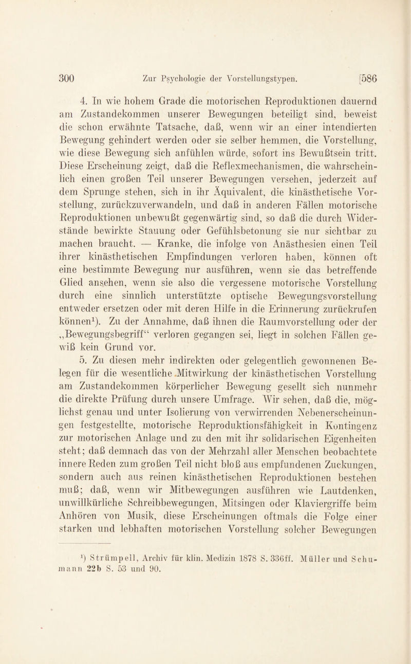 4. In wie hohem Grade die motorischen Reproduktionen dauernd am Zustandekommen unserer Bewegungen beteiligt sind, beweist die schon erwähnte Tatsache, daß, wenn wir an einer intendierten Bewegung gehindert werden oder sie selber hemmen, die Vorstellung, wie diese Bewegung sich anfühlen würde, sofort ins Bewußtsein tritt. Diese Erscheinung zeigt, daß die Reflexmechanismen, die wahrschein¬ lich einen großen Teil unserer Bewegungen versehen, jederzeit auf dem Sprunge stehen, sich in ihr Äquivalent, die kinästhetische Vor¬ stellung, zurückzuverwandeln, und daß in anderen Fällen motorische Reproduktionen unbewußt gegenwärtig sind, so daß die durch Wider¬ stände bewirkte Stauung oder Gefühlsbetonung sie nur sichtbar zu machen braucht. — Kranke, die infolge von Anästhesien einen Teil ihrer kinästhetischen Empfindungen verloren haben, können oft eine bestimmte Bewegung nur ausführen, wenn sie das betreffende Glied ansehen, wenn sie also die vergessene motorische Vorstellung durch eine sinnlich unterstützte optische Bewegungsvorstellung entweder ersetzen oder mit deren Hilfe in die Erinnerung zurückrufen können1). Zu der Annahme, daß ihnen die Raumvorstellung oder der „Bewegungsbegriff“ verloren gegangen sei, liegt in solchen Fällen ge¬ wiß kein Grund vor. 5. Zu diesen mehr indirekten oder gelegentlich gewonnenen Be¬ legen für die wesentliche Mitwirkung der kinästhetischen Vorstellung am Zustandekommen körperlicher Bewegung gesellt sich nunmehr die direkte Prüfung durch unsere Umfrage. Wir sehen, daß die, mög¬ lichst genau und unter Isolierung von verwirrenden Nebenerscheinun¬ gen festgestellte, motorische Reproduktionsfähigkeit in Kontingenz zur motorischen Anlage und zu den mit ihr solidarischen Eigenheiten steht; daß demnach das von der Mehrzahl aller Menschen beobachtete innere Reden zum großen Teil nicht bloß aus empfundenen Zuckungen, sondern auch aus reinen kinästhetischen Reproduktionen bestehen muß; daß, wenn wir Mitbewegungen ausführen wie Lautdenken, unwillkürliche Schreibbewegungen, Mitsingen oder Klaviergriffe beim Anhören von Musik, diese Erscheinungen oftmals die Folge einer starken und lebhaften motorischen Vorstellung solcher Bewegungen p Strümpell, Archiv für klin. Medizin 1878 S. 336ff. Müller und Schu¬ mann 22 b S. 53 und 90.